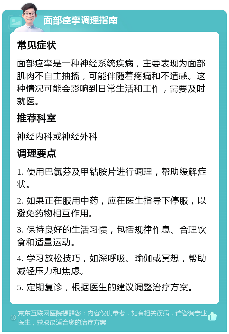 面部痉挛调理指南 常见症状 面部痉挛是一种神经系统疾病，主要表现为面部肌肉不自主抽搐，可能伴随着疼痛和不适感。这种情况可能会影响到日常生活和工作，需要及时就医。 推荐科室 神经内科或神经外科 调理要点 1. 使用巴氯芬及甲钴胺片进行调理，帮助缓解症状。 2. 如果正在服用中药，应在医生指导下停服，以避免药物相互作用。 3. 保持良好的生活习惯，包括规律作息、合理饮食和适量运动。 4. 学习放松技巧，如深呼吸、瑜伽或冥想，帮助减轻压力和焦虑。 5. 定期复诊，根据医生的建议调整治疗方案。