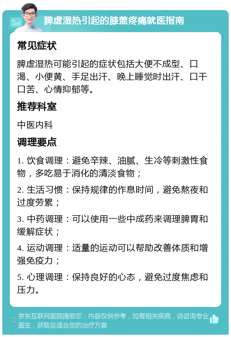 脾虚湿热引起的膝盖疼痛就医指南 常见症状 脾虚湿热可能引起的症状包括大便不成型、口渴、小便黄、手足出汗、晚上睡觉时出汗、口干口苦、心情抑郁等。 推荐科室 中医内科 调理要点 1. 饮食调理：避免辛辣、油腻、生冷等刺激性食物，多吃易于消化的清淡食物； 2. 生活习惯：保持规律的作息时间，避免熬夜和过度劳累； 3. 中药调理：可以使用一些中成药来调理脾胃和缓解症状； 4. 运动调理：适量的运动可以帮助改善体质和增强免疫力； 5. 心理调理：保持良好的心态，避免过度焦虑和压力。