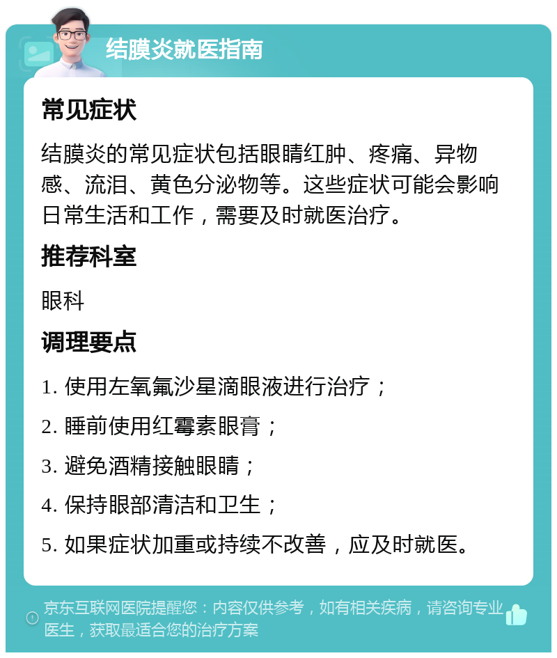 结膜炎就医指南 常见症状 结膜炎的常见症状包括眼睛红肿、疼痛、异物感、流泪、黄色分泌物等。这些症状可能会影响日常生活和工作，需要及时就医治疗。 推荐科室 眼科 调理要点 1. 使用左氧氟沙星滴眼液进行治疗； 2. 睡前使用红霉素眼膏； 3. 避免酒精接触眼睛； 4. 保持眼部清洁和卫生； 5. 如果症状加重或持续不改善，应及时就医。