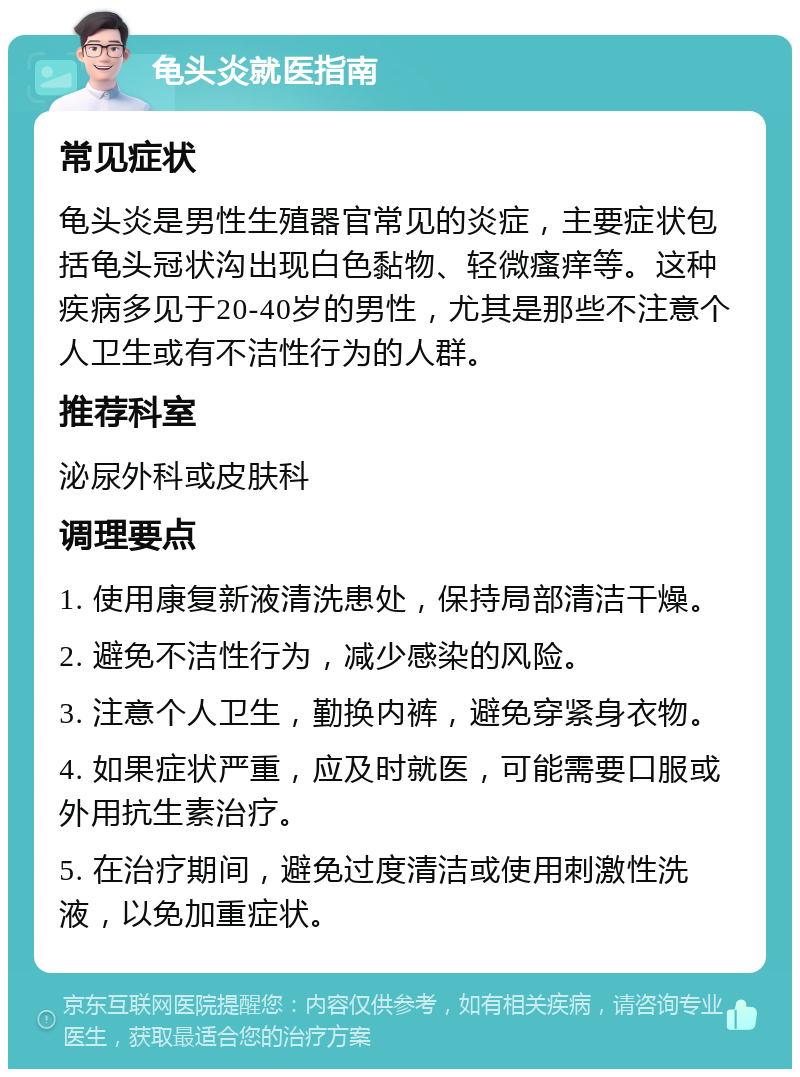 龟头炎就医指南 常见症状 龟头炎是男性生殖器官常见的炎症，主要症状包括龟头冠状沟出现白色黏物、轻微瘙痒等。这种疾病多见于20-40岁的男性，尤其是那些不注意个人卫生或有不洁性行为的人群。 推荐科室 泌尿外科或皮肤科 调理要点 1. 使用康复新液清洗患处，保持局部清洁干燥。 2. 避免不洁性行为，减少感染的风险。 3. 注意个人卫生，勤换内裤，避免穿紧身衣物。 4. 如果症状严重，应及时就医，可能需要口服或外用抗生素治疗。 5. 在治疗期间，避免过度清洁或使用刺激性洗液，以免加重症状。