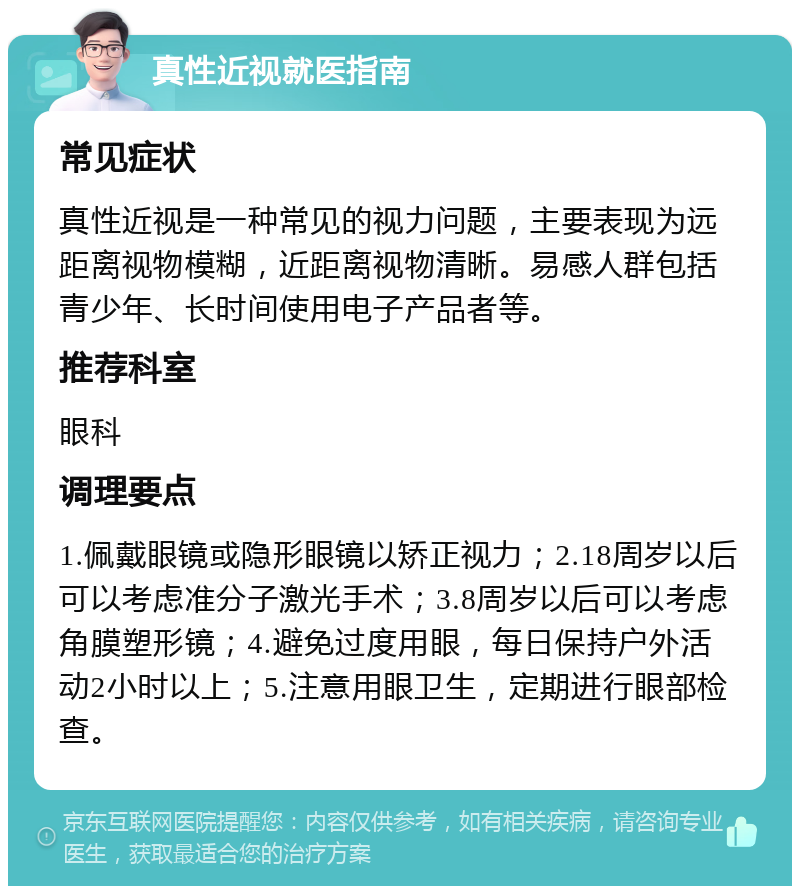 真性近视就医指南 常见症状 真性近视是一种常见的视力问题，主要表现为远距离视物模糊，近距离视物清晰。易感人群包括青少年、长时间使用电子产品者等。 推荐科室 眼科 调理要点 1.佩戴眼镜或隐形眼镜以矫正视力；2.18周岁以后可以考虑准分子激光手术；3.8周岁以后可以考虑角膜塑形镜；4.避免过度用眼，每日保持户外活动2小时以上；5.注意用眼卫生，定期进行眼部检查。