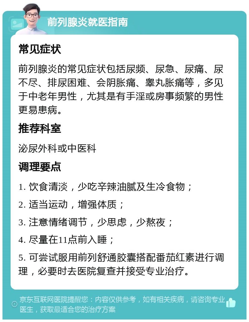 前列腺炎就医指南 常见症状 前列腺炎的常见症状包括尿频、尿急、尿痛、尿不尽、排尿困难、会阴胀痛、睾丸胀痛等，多见于中老年男性，尤其是有手淫或房事频繁的男性更易患病。 推荐科室 泌尿外科或中医科 调理要点 1. 饮食清淡，少吃辛辣油腻及生冷食物； 2. 适当运动，增强体质； 3. 注意情绪调节，少思虑，少熬夜； 4. 尽量在11点前入睡； 5. 可尝试服用前列舒通胶囊搭配番茄红素进行调理，必要时去医院复查并接受专业治疗。