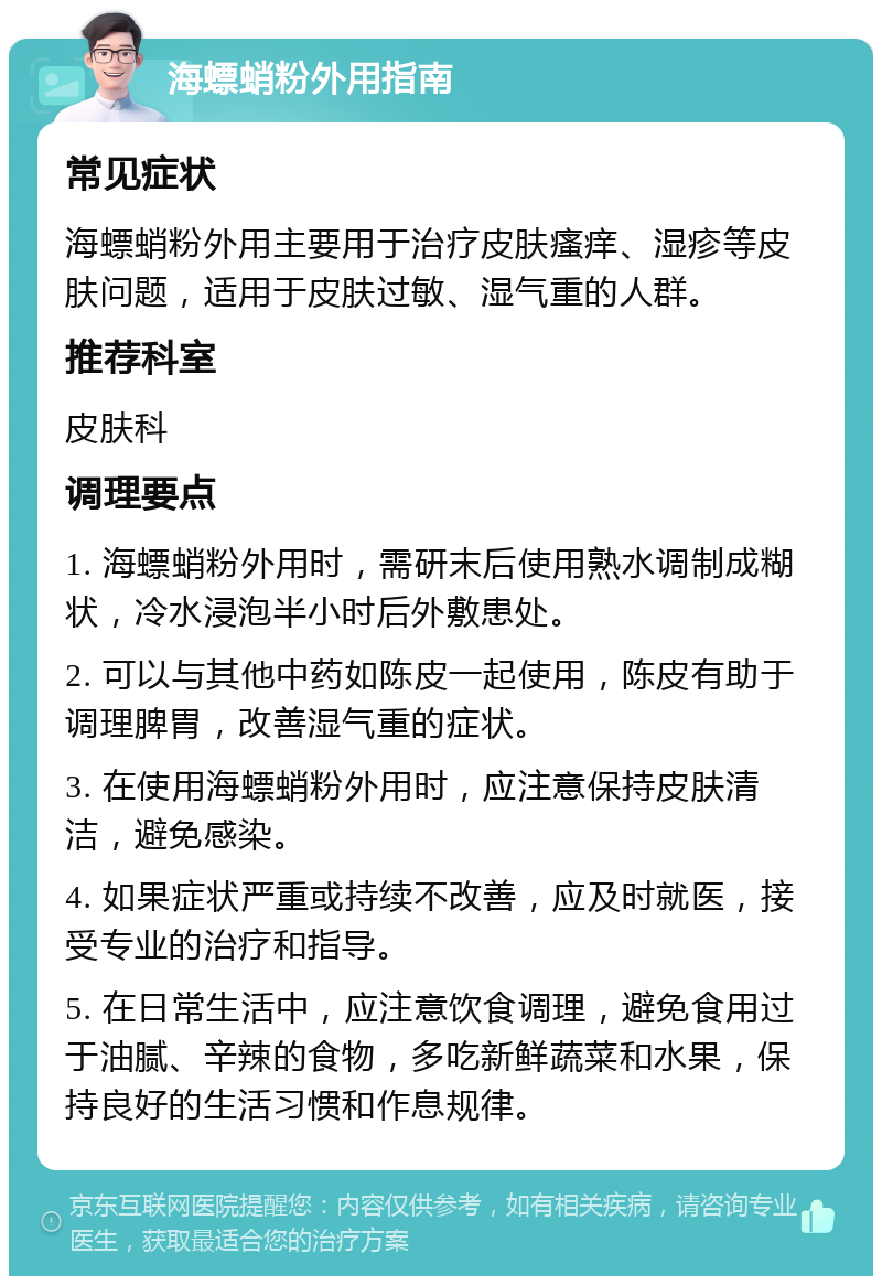 海螵蛸粉外用指南 常见症状 海螵蛸粉外用主要用于治疗皮肤瘙痒、湿疹等皮肤问题，适用于皮肤过敏、湿气重的人群。 推荐科室 皮肤科 调理要点 1. 海螵蛸粉外用时，需研末后使用熟水调制成糊状，冷水浸泡半小时后外敷患处。 2. 可以与其他中药如陈皮一起使用，陈皮有助于调理脾胃，改善湿气重的症状。 3. 在使用海螵蛸粉外用时，应注意保持皮肤清洁，避免感染。 4. 如果症状严重或持续不改善，应及时就医，接受专业的治疗和指导。 5. 在日常生活中，应注意饮食调理，避免食用过于油腻、辛辣的食物，多吃新鲜蔬菜和水果，保持良好的生活习惯和作息规律。