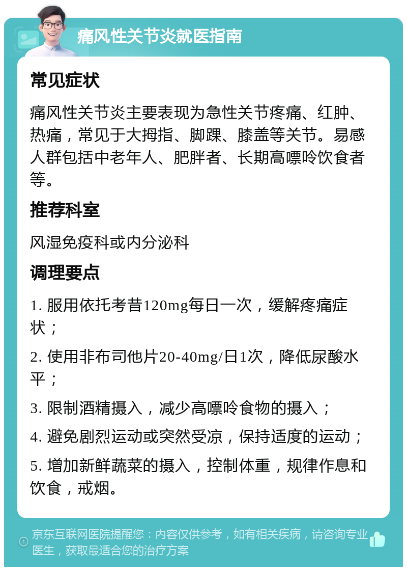 痛风性关节炎就医指南 常见症状 痛风性关节炎主要表现为急性关节疼痛、红肿、热痛，常见于大拇指、脚踝、膝盖等关节。易感人群包括中老年人、肥胖者、长期高嘌呤饮食者等。 推荐科室 风湿免疫科或内分泌科 调理要点 1. 服用依托考昔120mg每日一次，缓解疼痛症状； 2. 使用非布司他片20-40mg/日1次，降低尿酸水平； 3. 限制酒精摄入，减少高嘌呤食物的摄入； 4. 避免剧烈运动或突然受凉，保持适度的运动； 5. 增加新鲜蔬菜的摄入，控制体重，规律作息和饮食，戒烟。