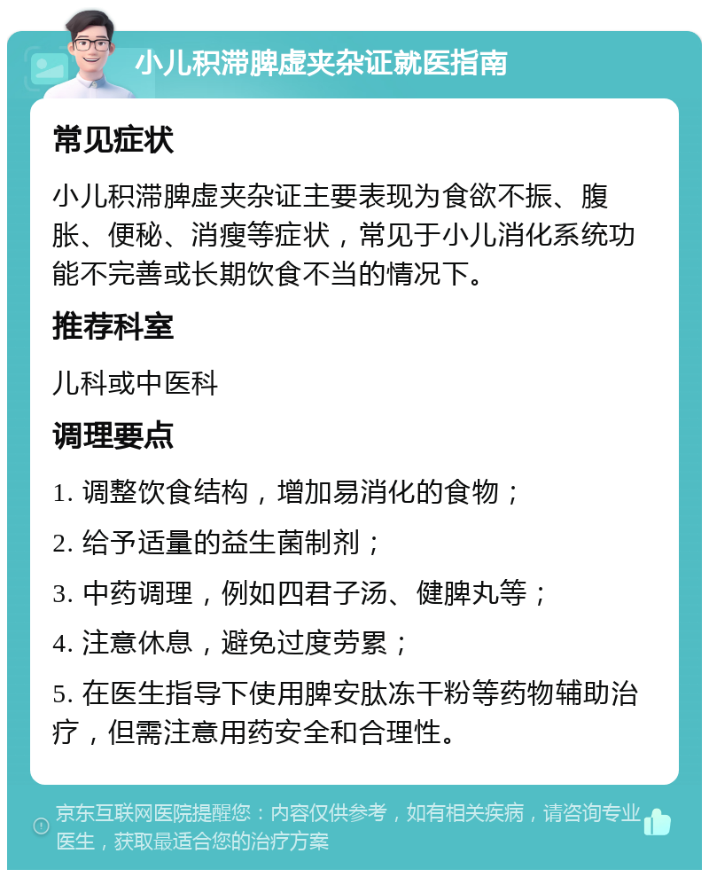 小儿积滞脾虚夹杂证就医指南 常见症状 小儿积滞脾虚夹杂证主要表现为食欲不振、腹胀、便秘、消瘦等症状，常见于小儿消化系统功能不完善或长期饮食不当的情况下。 推荐科室 儿科或中医科 调理要点 1. 调整饮食结构，增加易消化的食物； 2. 给予适量的益生菌制剂； 3. 中药调理，例如四君子汤、健脾丸等； 4. 注意休息，避免过度劳累； 5. 在医生指导下使用脾安肽冻干粉等药物辅助治疗，但需注意用药安全和合理性。