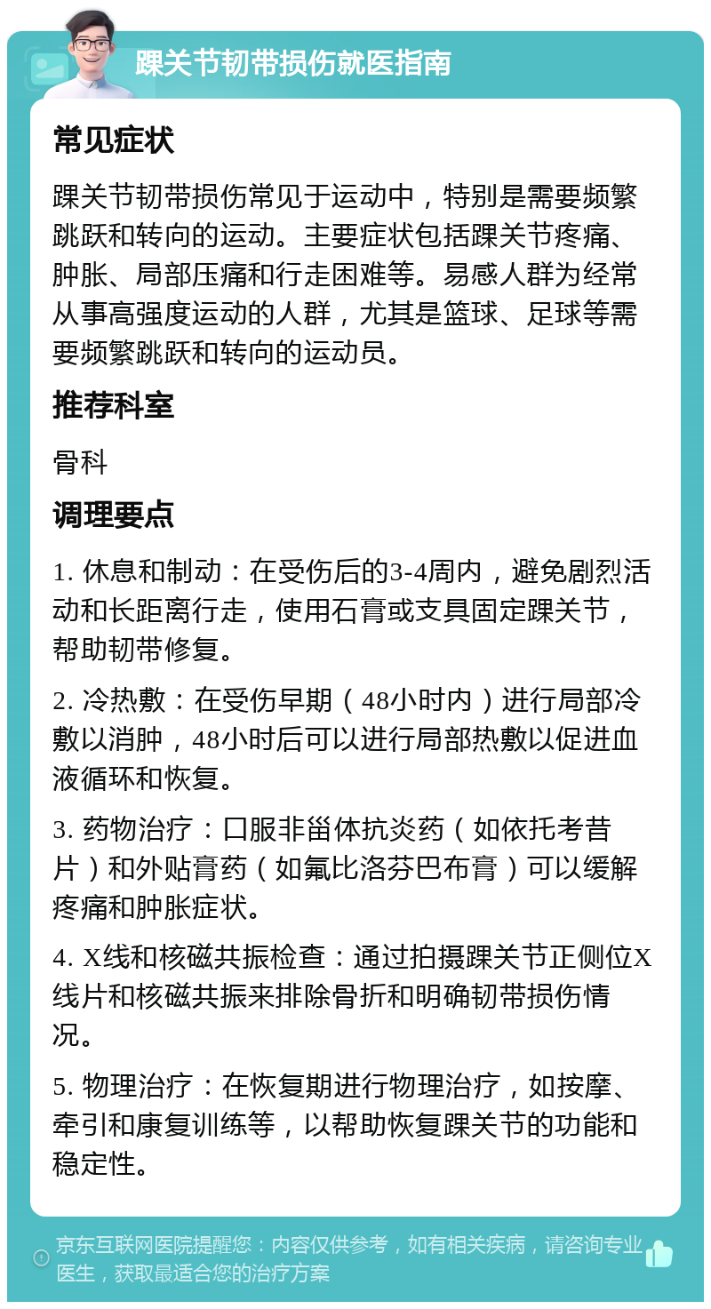 踝关节韧带损伤就医指南 常见症状 踝关节韧带损伤常见于运动中，特别是需要频繁跳跃和转向的运动。主要症状包括踝关节疼痛、肿胀、局部压痛和行走困难等。易感人群为经常从事高强度运动的人群，尤其是篮球、足球等需要频繁跳跃和转向的运动员。 推荐科室 骨科 调理要点 1. 休息和制动：在受伤后的3-4周内，避免剧烈活动和长距离行走，使用石膏或支具固定踝关节，帮助韧带修复。 2. 冷热敷：在受伤早期（48小时内）进行局部冷敷以消肿，48小时后可以进行局部热敷以促进血液循环和恢复。 3. 药物治疗：口服非甾体抗炎药（如依托考昔片）和外贴膏药（如氟比洛芬巴布膏）可以缓解疼痛和肿胀症状。 4. X线和核磁共振检查：通过拍摄踝关节正侧位X线片和核磁共振来排除骨折和明确韧带损伤情况。 5. 物理治疗：在恢复期进行物理治疗，如按摩、牵引和康复训练等，以帮助恢复踝关节的功能和稳定性。