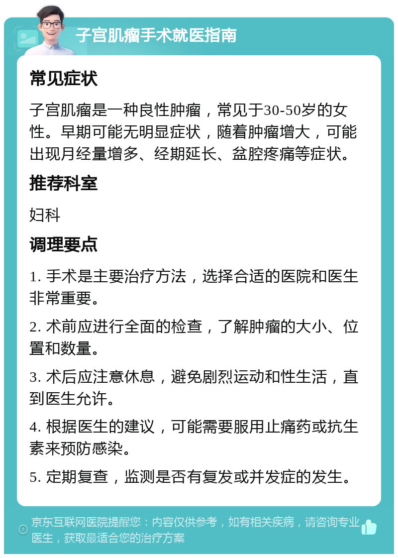 子宫肌瘤手术就医指南 常见症状 子宫肌瘤是一种良性肿瘤，常见于30-50岁的女性。早期可能无明显症状，随着肿瘤增大，可能出现月经量增多、经期延长、盆腔疼痛等症状。 推荐科室 妇科 调理要点 1. 手术是主要治疗方法，选择合适的医院和医生非常重要。 2. 术前应进行全面的检查，了解肿瘤的大小、位置和数量。 3. 术后应注意休息，避免剧烈运动和性生活，直到医生允许。 4. 根据医生的建议，可能需要服用止痛药或抗生素来预防感染。 5. 定期复查，监测是否有复发或并发症的发生。