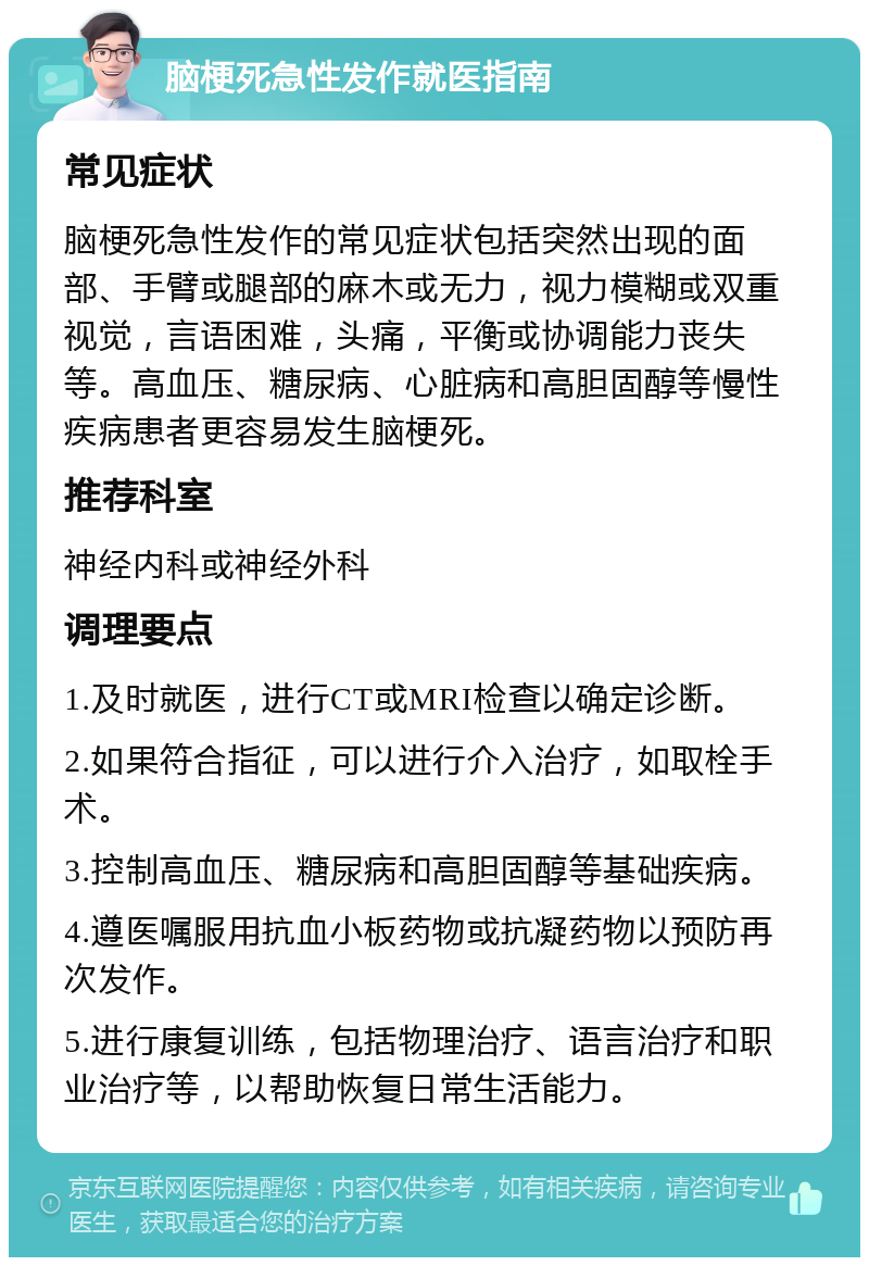 脑梗死急性发作就医指南 常见症状 脑梗死急性发作的常见症状包括突然出现的面部、手臂或腿部的麻木或无力，视力模糊或双重视觉，言语困难，头痛，平衡或协调能力丧失等。高血压、糖尿病、心脏病和高胆固醇等慢性疾病患者更容易发生脑梗死。 推荐科室 神经内科或神经外科 调理要点 1.及时就医，进行CT或MRI检查以确定诊断。 2.如果符合指征，可以进行介入治疗，如取栓手术。 3.控制高血压、糖尿病和高胆固醇等基础疾病。 4.遵医嘱服用抗血小板药物或抗凝药物以预防再次发作。 5.进行康复训练，包括物理治疗、语言治疗和职业治疗等，以帮助恢复日常生活能力。