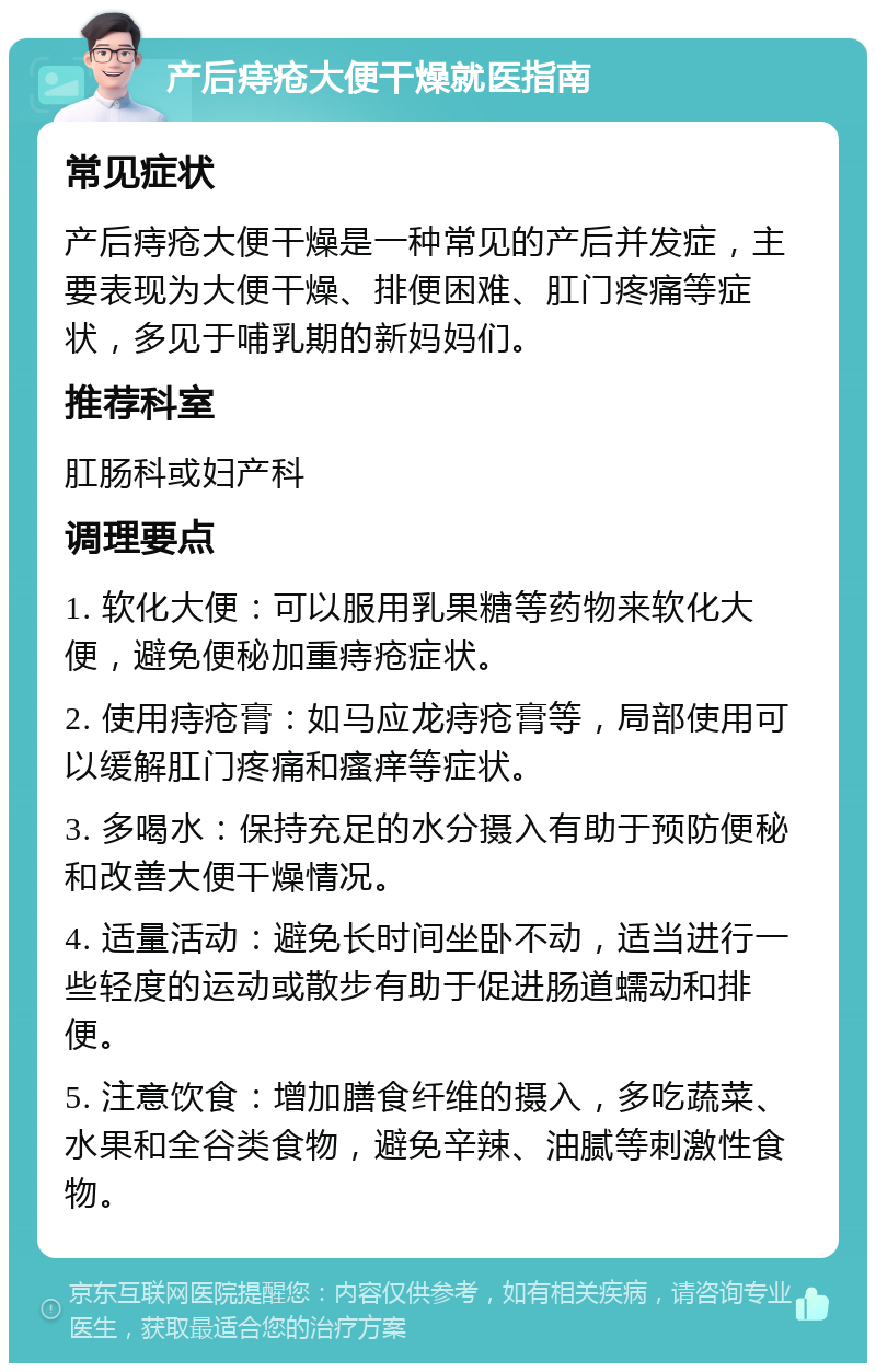 产后痔疮大便干燥就医指南 常见症状 产后痔疮大便干燥是一种常见的产后并发症，主要表现为大便干燥、排便困难、肛门疼痛等症状，多见于哺乳期的新妈妈们。 推荐科室 肛肠科或妇产科 调理要点 1. 软化大便：可以服用乳果糖等药物来软化大便，避免便秘加重痔疮症状。 2. 使用痔疮膏：如马应龙痔疮膏等，局部使用可以缓解肛门疼痛和瘙痒等症状。 3. 多喝水：保持充足的水分摄入有助于预防便秘和改善大便干燥情况。 4. 适量活动：避免长时间坐卧不动，适当进行一些轻度的运动或散步有助于促进肠道蠕动和排便。 5. 注意饮食：增加膳食纤维的摄入，多吃蔬菜、水果和全谷类食物，避免辛辣、油腻等刺激性食物。