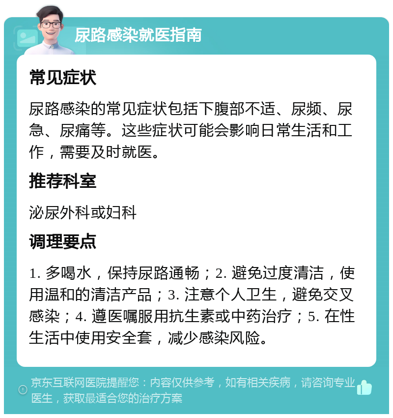 尿路感染就医指南 常见症状 尿路感染的常见症状包括下腹部不适、尿频、尿急、尿痛等。这些症状可能会影响日常生活和工作，需要及时就医。 推荐科室 泌尿外科或妇科 调理要点 1. 多喝水，保持尿路通畅；2. 避免过度清洁，使用温和的清洁产品；3. 注意个人卫生，避免交叉感染；4. 遵医嘱服用抗生素或中药治疗；5. 在性生活中使用安全套，减少感染风险。