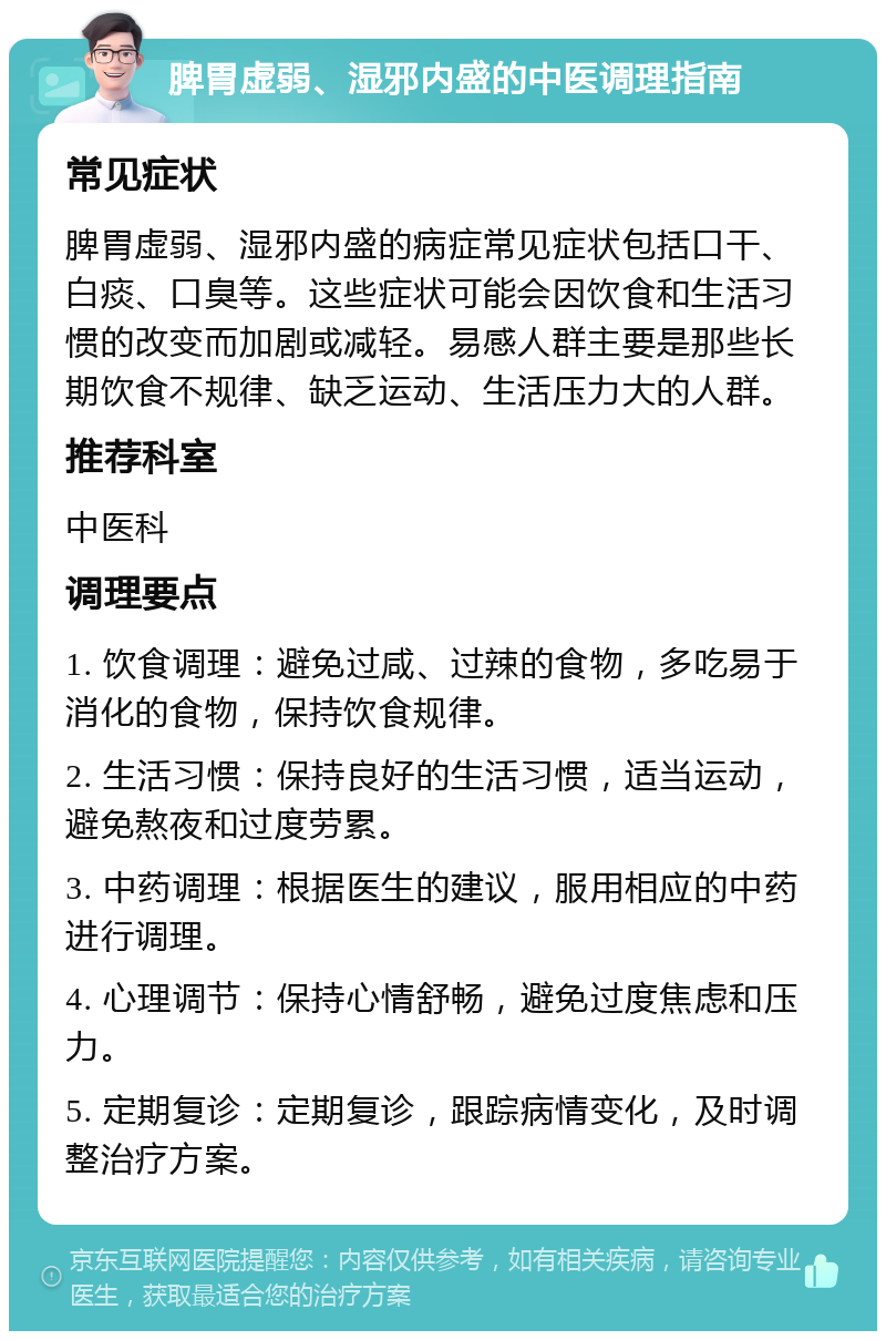 脾胃虚弱、湿邪内盛的中医调理指南 常见症状 脾胃虚弱、湿邪内盛的病症常见症状包括口干、白痰、口臭等。这些症状可能会因饮食和生活习惯的改变而加剧或减轻。易感人群主要是那些长期饮食不规律、缺乏运动、生活压力大的人群。 推荐科室 中医科 调理要点 1. 饮食调理：避免过咸、过辣的食物，多吃易于消化的食物，保持饮食规律。 2. 生活习惯：保持良好的生活习惯，适当运动，避免熬夜和过度劳累。 3. 中药调理：根据医生的建议，服用相应的中药进行调理。 4. 心理调节：保持心情舒畅，避免过度焦虑和压力。 5. 定期复诊：定期复诊，跟踪病情变化，及时调整治疗方案。