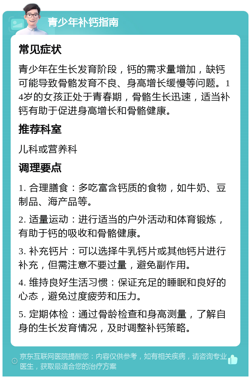 青少年补钙指南 常见症状 青少年在生长发育阶段，钙的需求量增加，缺钙可能导致骨骼发育不良、身高增长缓慢等问题。14岁的女孩正处于青春期，骨骼生长迅速，适当补钙有助于促进身高增长和骨骼健康。 推荐科室 儿科或营养科 调理要点 1. 合理膳食：多吃富含钙质的食物，如牛奶、豆制品、海产品等。 2. 适量运动：进行适当的户外活动和体育锻炼，有助于钙的吸收和骨骼健康。 3. 补充钙片：可以选择牛乳钙片或其他钙片进行补充，但需注意不要过量，避免副作用。 4. 维持良好生活习惯：保证充足的睡眠和良好的心态，避免过度疲劳和压力。 5. 定期体检：通过骨龄检查和身高测量，了解自身的生长发育情况，及时调整补钙策略。