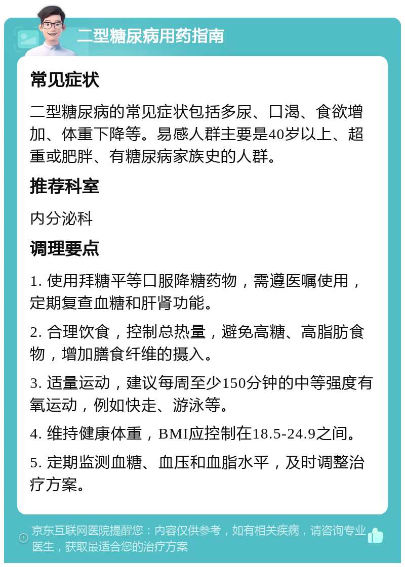 二型糖尿病用药指南 常见症状 二型糖尿病的常见症状包括多尿、口渴、食欲增加、体重下降等。易感人群主要是40岁以上、超重或肥胖、有糖尿病家族史的人群。 推荐科室 内分泌科 调理要点 1. 使用拜糖平等口服降糖药物，需遵医嘱使用，定期复查血糖和肝肾功能。 2. 合理饮食，控制总热量，避免高糖、高脂肪食物，增加膳食纤维的摄入。 3. 适量运动，建议每周至少150分钟的中等强度有氧运动，例如快走、游泳等。 4. 维持健康体重，BMI应控制在18.5-24.9之间。 5. 定期监测血糖、血压和血脂水平，及时调整治疗方案。