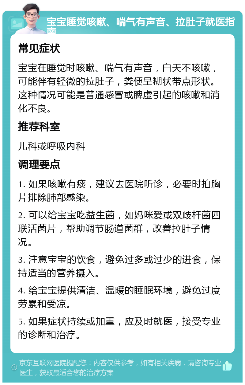 宝宝睡觉咳嗽、喘气有声音、拉肚子就医指南 常见症状 宝宝在睡觉时咳嗽、喘气有声音，白天不咳嗽，可能伴有轻微的拉肚子，粪便呈糊状带点形状。这种情况可能是普通感冒或脾虚引起的咳嗽和消化不良。 推荐科室 儿科或呼吸内科 调理要点 1. 如果咳嗽有痰，建议去医院听诊，必要时拍胸片排除肺部感染。 2. 可以给宝宝吃益生菌，如妈咪爱或双歧杆菌四联活菌片，帮助调节肠道菌群，改善拉肚子情况。 3. 注意宝宝的饮食，避免过多或过少的进食，保持适当的营养摄入。 4. 给宝宝提供清洁、温暖的睡眠环境，避免过度劳累和受凉。 5. 如果症状持续或加重，应及时就医，接受专业的诊断和治疗。