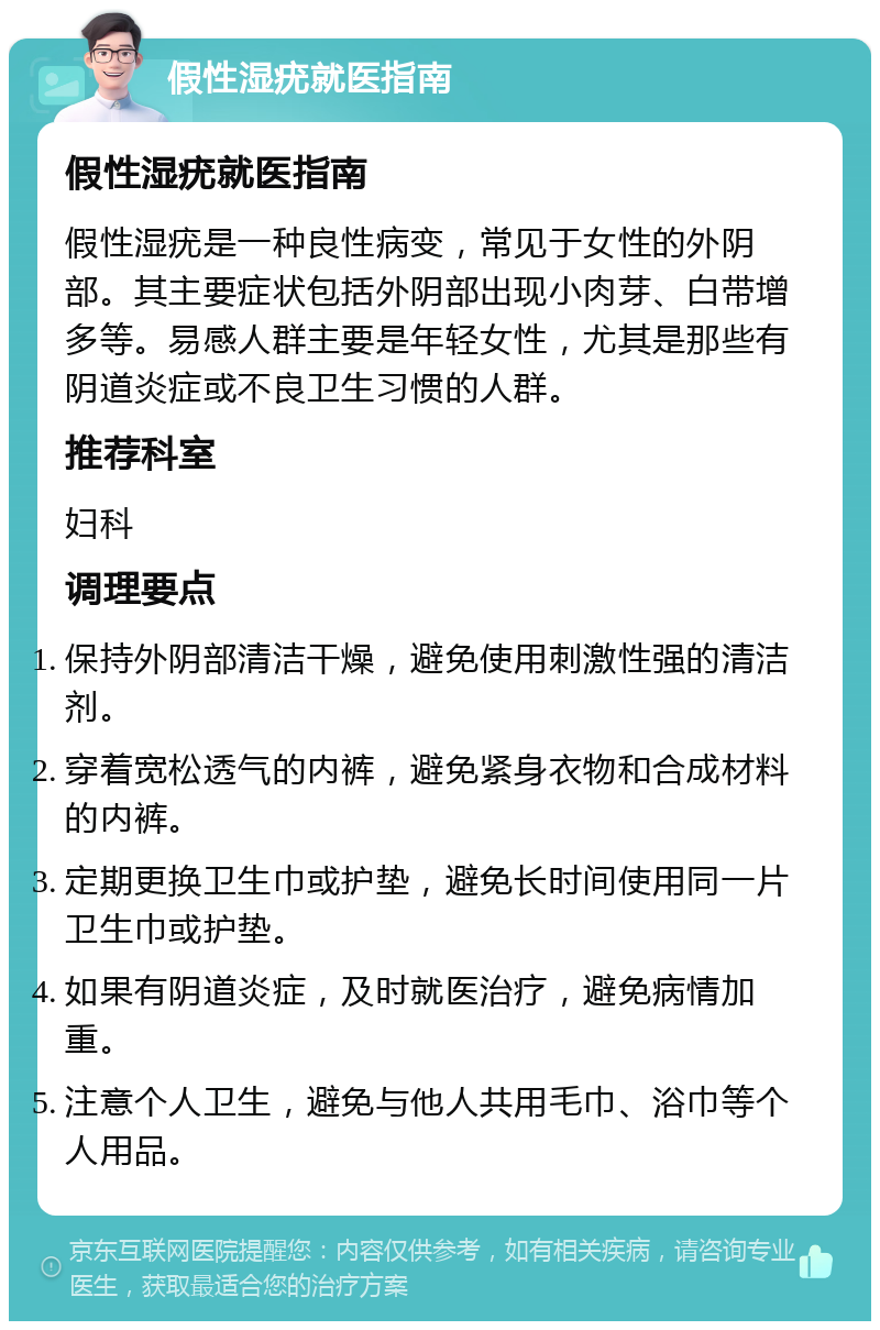 假性湿疣就医指南 假性湿疣就医指南 假性湿疣是一种良性病变，常见于女性的外阴部。其主要症状包括外阴部出现小肉芽、白带增多等。易感人群主要是年轻女性，尤其是那些有阴道炎症或不良卫生习惯的人群。 推荐科室 妇科 调理要点 保持外阴部清洁干燥，避免使用刺激性强的清洁剂。 穿着宽松透气的内裤，避免紧身衣物和合成材料的内裤。 定期更换卫生巾或护垫，避免长时间使用同一片卫生巾或护垫。 如果有阴道炎症，及时就医治疗，避免病情加重。 注意个人卫生，避免与他人共用毛巾、浴巾等个人用品。