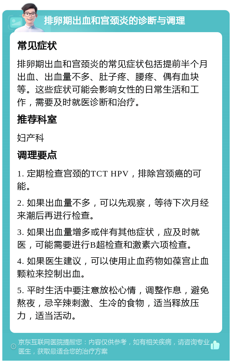 排卵期出血和宫颈炎的诊断与调理 常见症状 排卵期出血和宫颈炎的常见症状包括提前半个月出血、出血量不多、肚子疼、腰疼、偶有血块等。这些症状可能会影响女性的日常生活和工作，需要及时就医诊断和治疗。 推荐科室 妇产科 调理要点 1. 定期检查宫颈的TCT HPV，排除宫颈癌的可能。 2. 如果出血量不多，可以先观察，等待下次月经来潮后再进行检查。 3. 如果出血量增多或伴有其他症状，应及时就医，可能需要进行B超检查和激素六项检查。 4. 如果医生建议，可以使用止血药物如葆宫止血颗粒来控制出血。 5. 平时生活中要注意放松心情，调整作息，避免熬夜，忌辛辣刺激、生冷的食物，适当释放压力，适当活动。