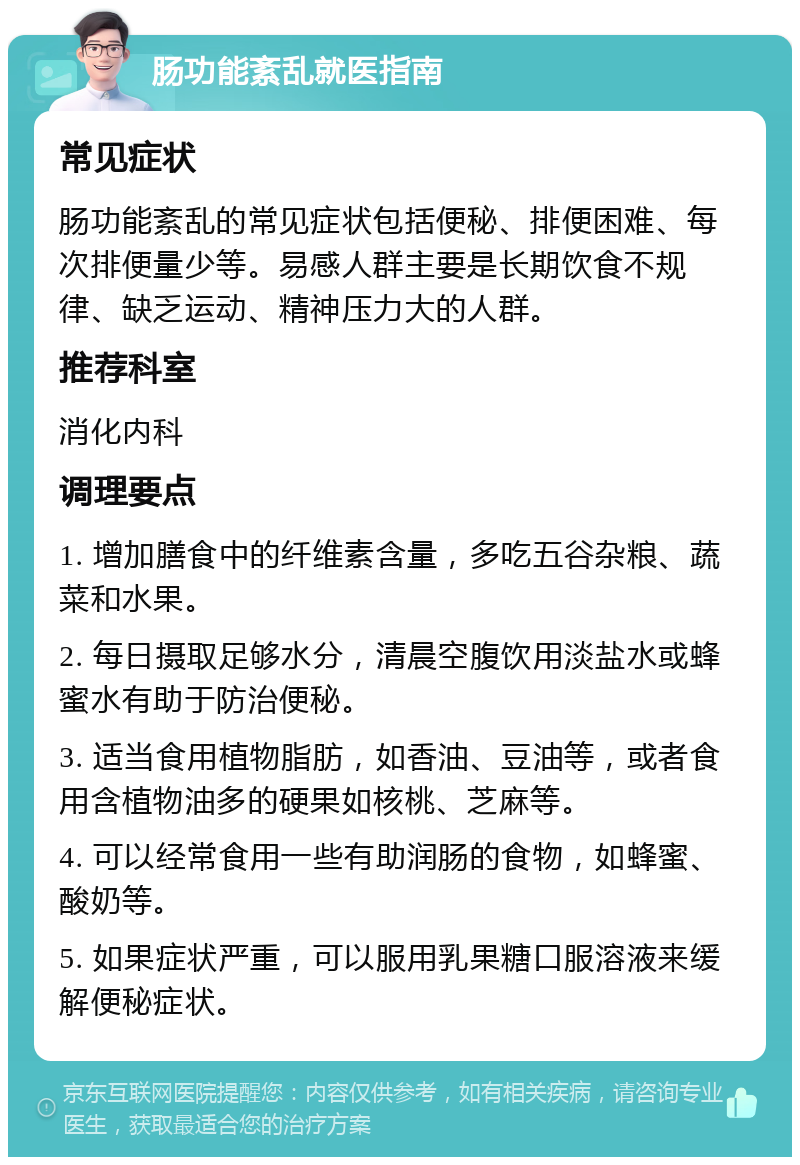 肠功能紊乱就医指南 常见症状 肠功能紊乱的常见症状包括便秘、排便困难、每次排便量少等。易感人群主要是长期饮食不规律、缺乏运动、精神压力大的人群。 推荐科室 消化内科 调理要点 1. 增加膳食中的纤维素含量，多吃五谷杂粮、蔬菜和水果。 2. 每日摄取足够水分，清晨空腹饮用淡盐水或蜂蜜水有助于防治便秘。 3. 适当食用植物脂肪，如香油、豆油等，或者食用含植物油多的硬果如核桃、芝麻等。 4. 可以经常食用一些有助润肠的食物，如蜂蜜、酸奶等。 5. 如果症状严重，可以服用乳果糖口服溶液来缓解便秘症状。