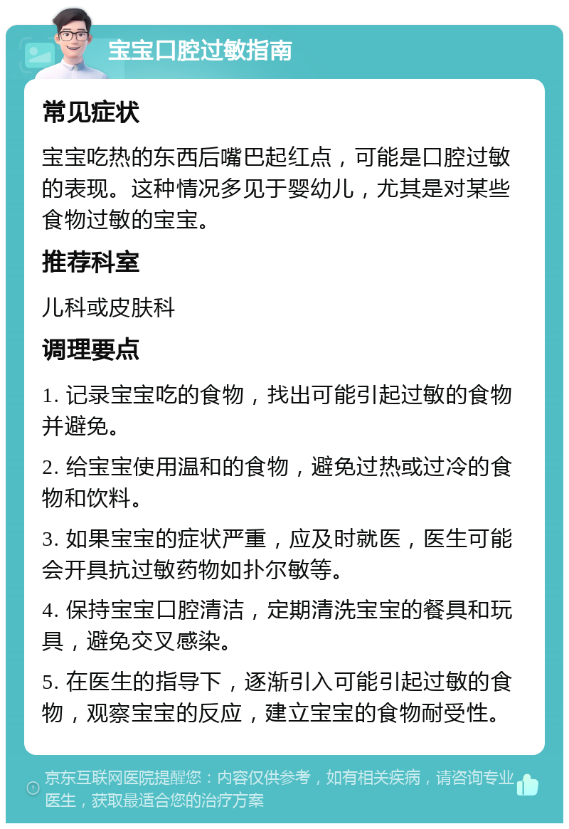 宝宝口腔过敏指南 常见症状 宝宝吃热的东西后嘴巴起红点，可能是口腔过敏的表现。这种情况多见于婴幼儿，尤其是对某些食物过敏的宝宝。 推荐科室 儿科或皮肤科 调理要点 1. 记录宝宝吃的食物，找出可能引起过敏的食物并避免。 2. 给宝宝使用温和的食物，避免过热或过冷的食物和饮料。 3. 如果宝宝的症状严重，应及时就医，医生可能会开具抗过敏药物如扑尔敏等。 4. 保持宝宝口腔清洁，定期清洗宝宝的餐具和玩具，避免交叉感染。 5. 在医生的指导下，逐渐引入可能引起过敏的食物，观察宝宝的反应，建立宝宝的食物耐受性。