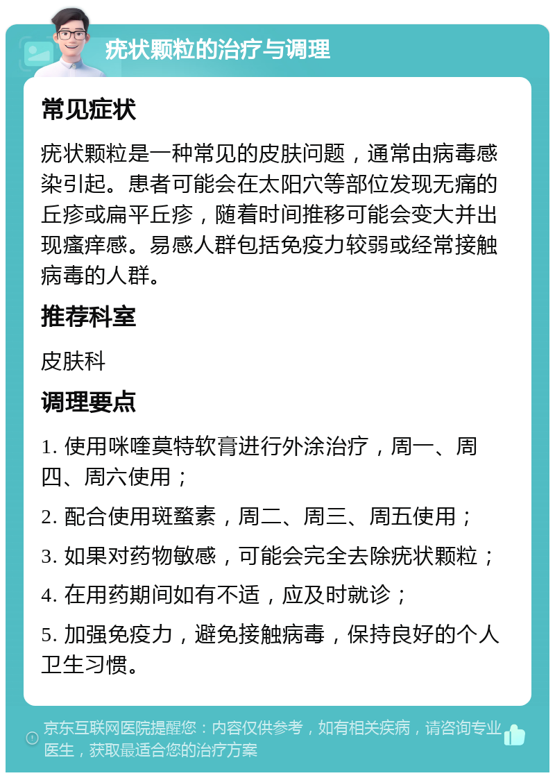 疣状颗粒的治疗与调理 常见症状 疣状颗粒是一种常见的皮肤问题，通常由病毒感染引起。患者可能会在太阳穴等部位发现无痛的丘疹或扁平丘疹，随着时间推移可能会变大并出现瘙痒感。易感人群包括免疫力较弱或经常接触病毒的人群。 推荐科室 皮肤科 调理要点 1. 使用咪喹莫特软膏进行外涂治疗，周一、周四、周六使用； 2. 配合使用斑蝥素，周二、周三、周五使用； 3. 如果对药物敏感，可能会完全去除疣状颗粒； 4. 在用药期间如有不适，应及时就诊； 5. 加强免疫力，避免接触病毒，保持良好的个人卫生习惯。