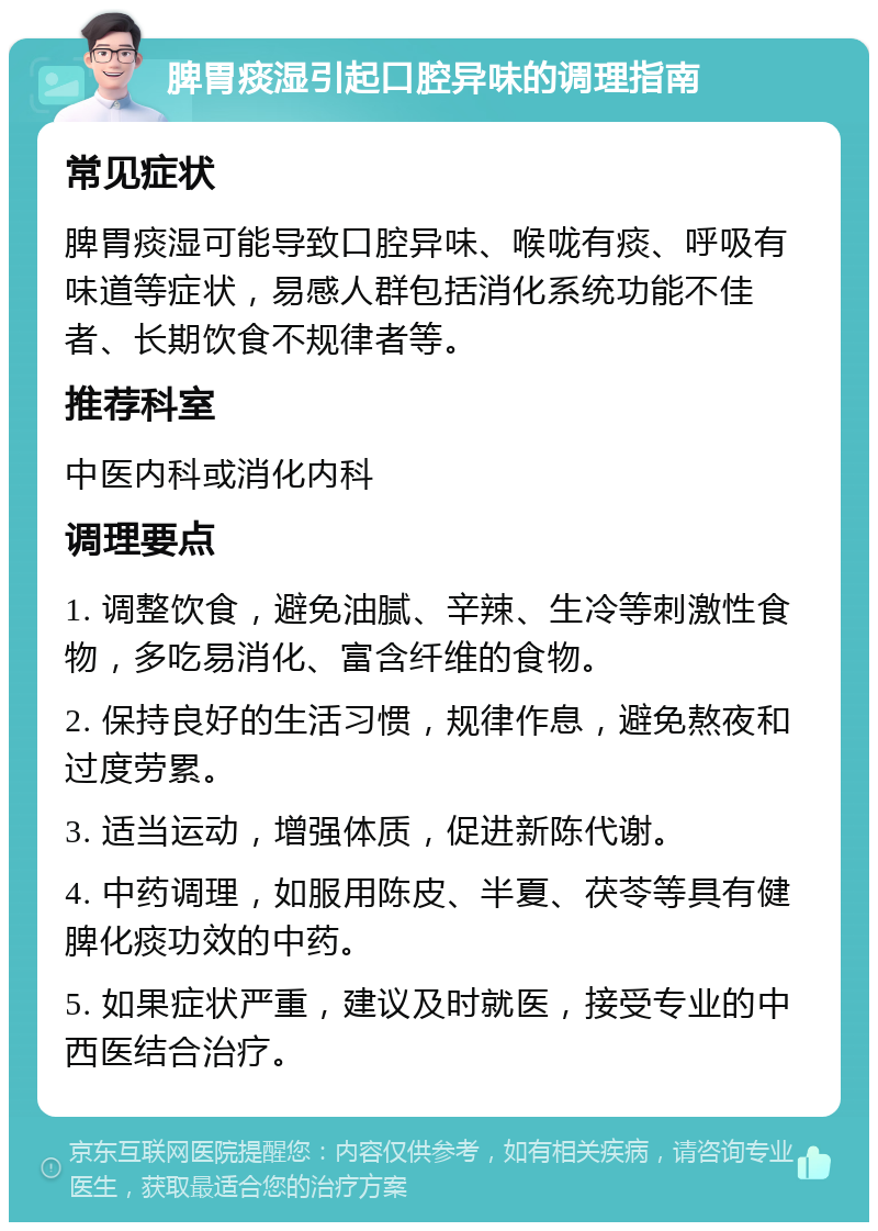 脾胃痰湿引起口腔异味的调理指南 常见症状 脾胃痰湿可能导致口腔异味、喉咙有痰、呼吸有味道等症状，易感人群包括消化系统功能不佳者、长期饮食不规律者等。 推荐科室 中医内科或消化内科 调理要点 1. 调整饮食，避免油腻、辛辣、生冷等刺激性食物，多吃易消化、富含纤维的食物。 2. 保持良好的生活习惯，规律作息，避免熬夜和过度劳累。 3. 适当运动，增强体质，促进新陈代谢。 4. 中药调理，如服用陈皮、半夏、茯苓等具有健脾化痰功效的中药。 5. 如果症状严重，建议及时就医，接受专业的中西医结合治疗。