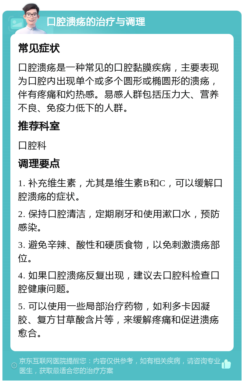 口腔溃疡的治疗与调理 常见症状 口腔溃疡是一种常见的口腔黏膜疾病，主要表现为口腔内出现单个或多个圆形或椭圆形的溃疡，伴有疼痛和灼热感。易感人群包括压力大、营养不良、免疫力低下的人群。 推荐科室 口腔科 调理要点 1. 补充维生素，尤其是维生素B和C，可以缓解口腔溃疡的症状。 2. 保持口腔清洁，定期刷牙和使用漱口水，预防感染。 3. 避免辛辣、酸性和硬质食物，以免刺激溃疡部位。 4. 如果口腔溃疡反复出现，建议去口腔科检查口腔健康问题。 5. 可以使用一些局部治疗药物，如利多卡因凝胶、复方甘草酸含片等，来缓解疼痛和促进溃疡愈合。