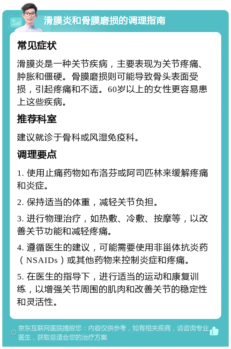 滑膜炎和骨膜磨损的调理指南 常见症状 滑膜炎是一种关节疾病，主要表现为关节疼痛、肿胀和僵硬。骨膜磨损则可能导致骨头表面受损，引起疼痛和不适。60岁以上的女性更容易患上这些疾病。 推荐科室 建议就诊于骨科或风湿免疫科。 调理要点 1. 使用止痛药物如布洛芬或阿司匹林来缓解疼痛和炎症。 2. 保持适当的体重，减轻关节负担。 3. 进行物理治疗，如热敷、冷敷、按摩等，以改善关节功能和减轻疼痛。 4. 遵循医生的建议，可能需要使用非甾体抗炎药（NSAIDs）或其他药物来控制炎症和疼痛。 5. 在医生的指导下，进行适当的运动和康复训练，以增强关节周围的肌肉和改善关节的稳定性和灵活性。