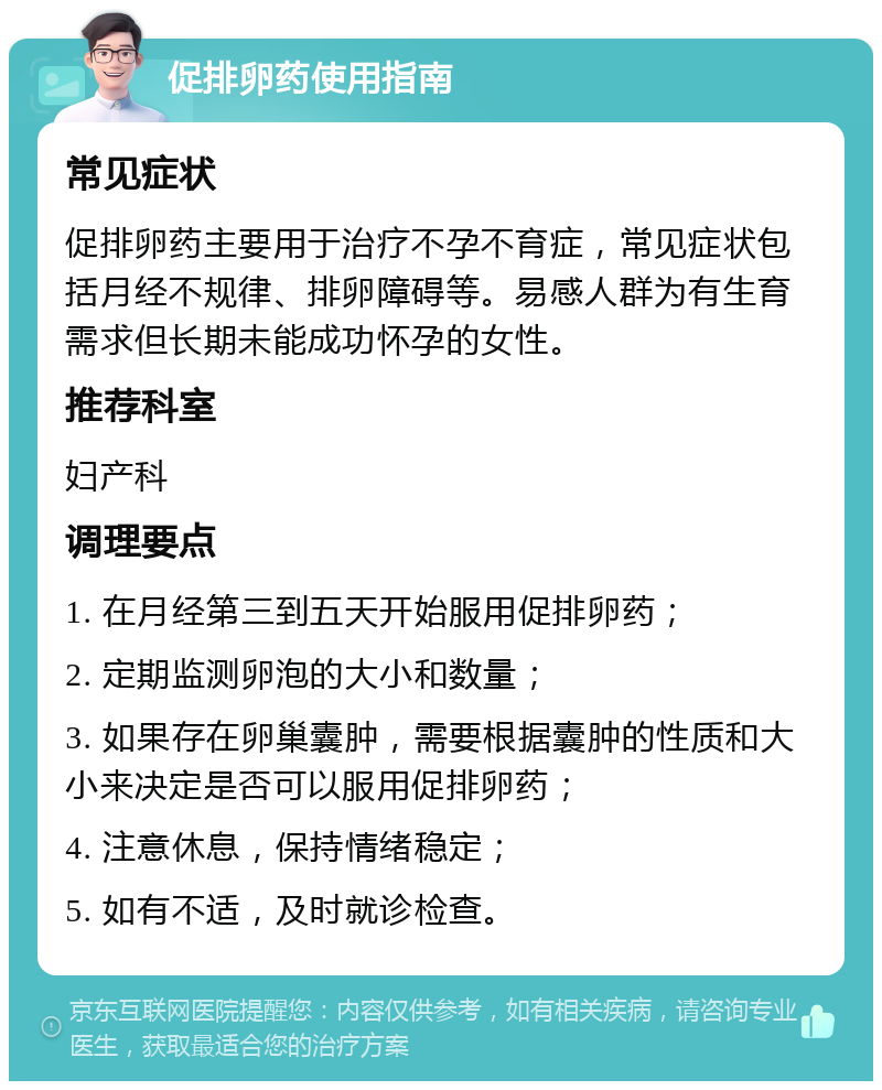 促排卵药使用指南 常见症状 促排卵药主要用于治疗不孕不育症，常见症状包括月经不规律、排卵障碍等。易感人群为有生育需求但长期未能成功怀孕的女性。 推荐科室 妇产科 调理要点 1. 在月经第三到五天开始服用促排卵药； 2. 定期监测卵泡的大小和数量； 3. 如果存在卵巢囊肿，需要根据囊肿的性质和大小来决定是否可以服用促排卵药； 4. 注意休息，保持情绪稳定； 5. 如有不适，及时就诊检查。