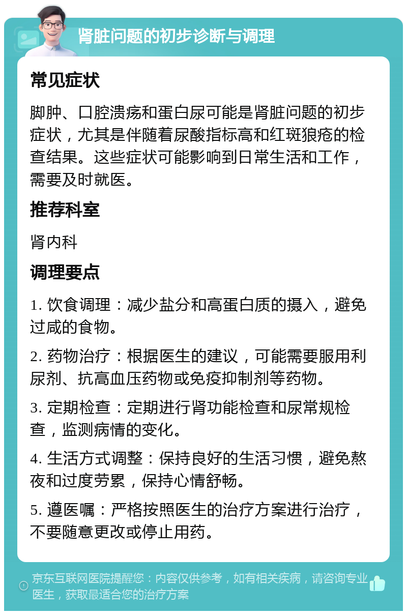 肾脏问题的初步诊断与调理 常见症状 脚肿、口腔溃疡和蛋白尿可能是肾脏问题的初步症状，尤其是伴随着尿酸指标高和红斑狼疮的检查结果。这些症状可能影响到日常生活和工作，需要及时就医。 推荐科室 肾内科 调理要点 1. 饮食调理：减少盐分和高蛋白质的摄入，避免过咸的食物。 2. 药物治疗：根据医生的建议，可能需要服用利尿剂、抗高血压药物或免疫抑制剂等药物。 3. 定期检查：定期进行肾功能检查和尿常规检查，监测病情的变化。 4. 生活方式调整：保持良好的生活习惯，避免熬夜和过度劳累，保持心情舒畅。 5. 遵医嘱：严格按照医生的治疗方案进行治疗，不要随意更改或停止用药。