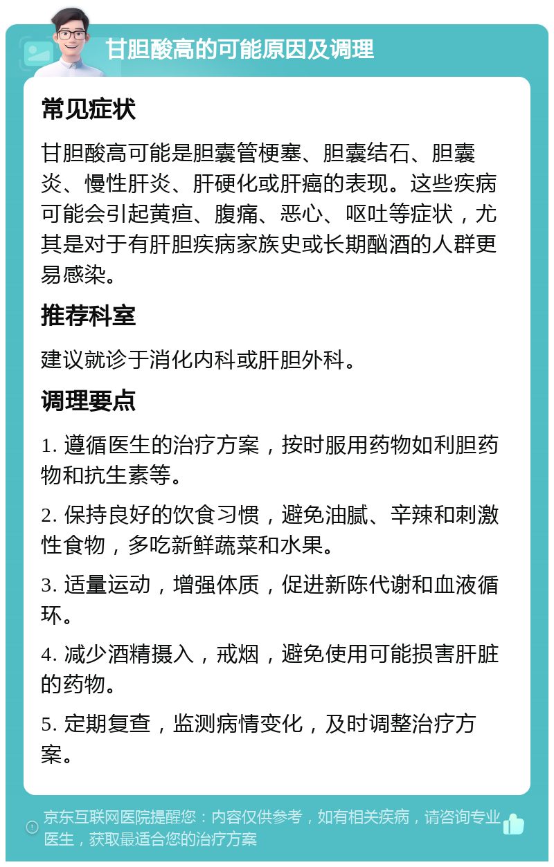 甘胆酸高的可能原因及调理 常见症状 甘胆酸高可能是胆囊管梗塞、胆囊结石、胆囊炎、慢性肝炎、肝硬化或肝癌的表现。这些疾病可能会引起黄疸、腹痛、恶心、呕吐等症状，尤其是对于有肝胆疾病家族史或长期酗酒的人群更易感染。 推荐科室 建议就诊于消化内科或肝胆外科。 调理要点 1. 遵循医生的治疗方案，按时服用药物如利胆药物和抗生素等。 2. 保持良好的饮食习惯，避免油腻、辛辣和刺激性食物，多吃新鲜蔬菜和水果。 3. 适量运动，增强体质，促进新陈代谢和血液循环。 4. 减少酒精摄入，戒烟，避免使用可能损害肝脏的药物。 5. 定期复查，监测病情变化，及时调整治疗方案。