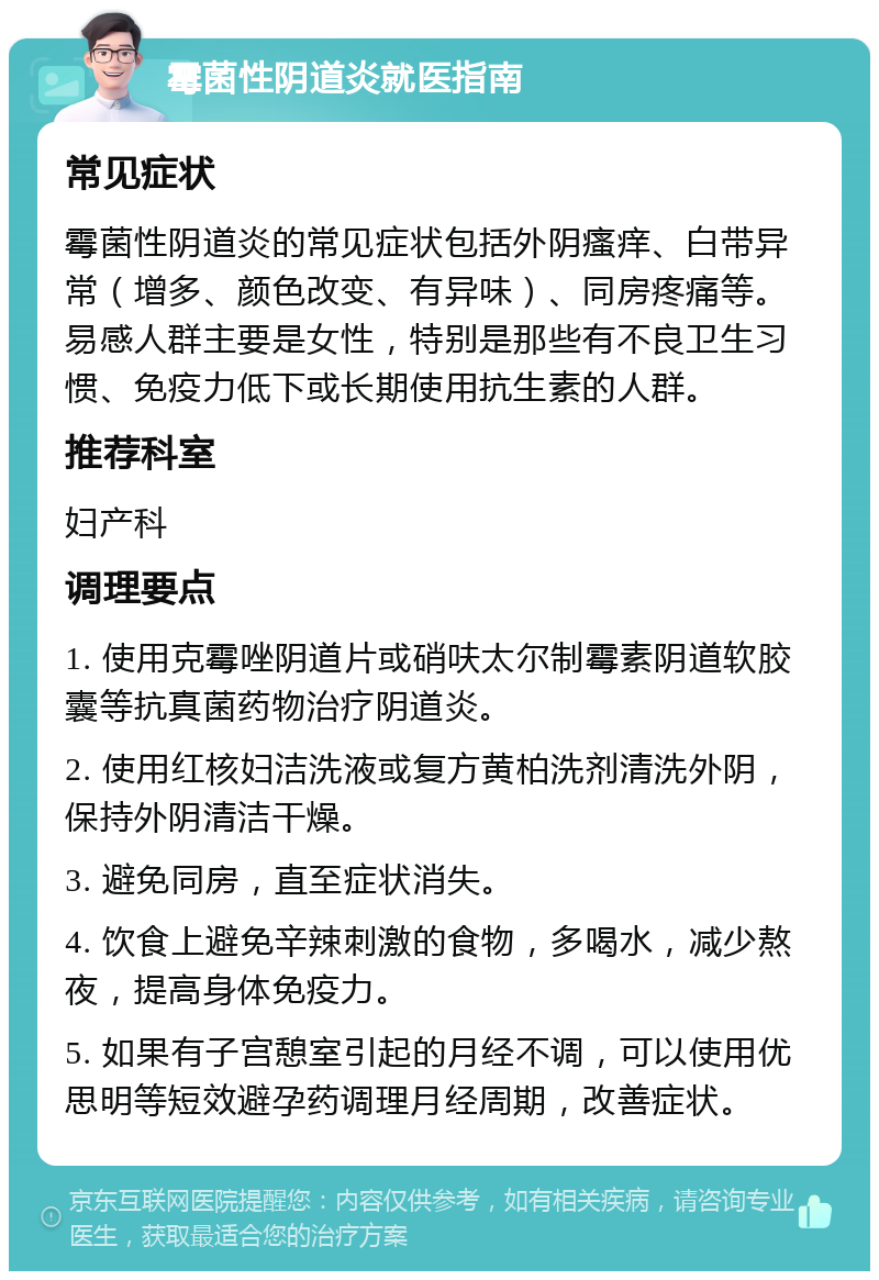 霉菌性阴道炎就医指南 常见症状 霉菌性阴道炎的常见症状包括外阴瘙痒、白带异常（增多、颜色改变、有异味）、同房疼痛等。易感人群主要是女性，特别是那些有不良卫生习惯、免疫力低下或长期使用抗生素的人群。 推荐科室 妇产科 调理要点 1. 使用克霉唑阴道片或硝呋太尔制霉素阴道软胶囊等抗真菌药物治疗阴道炎。 2. 使用红核妇洁洗液或复方黄柏洗剂清洗外阴，保持外阴清洁干燥。 3. 避免同房，直至症状消失。 4. 饮食上避免辛辣刺激的食物，多喝水，减少熬夜，提高身体免疫力。 5. 如果有子宫憩室引起的月经不调，可以使用优思明等短效避孕药调理月经周期，改善症状。