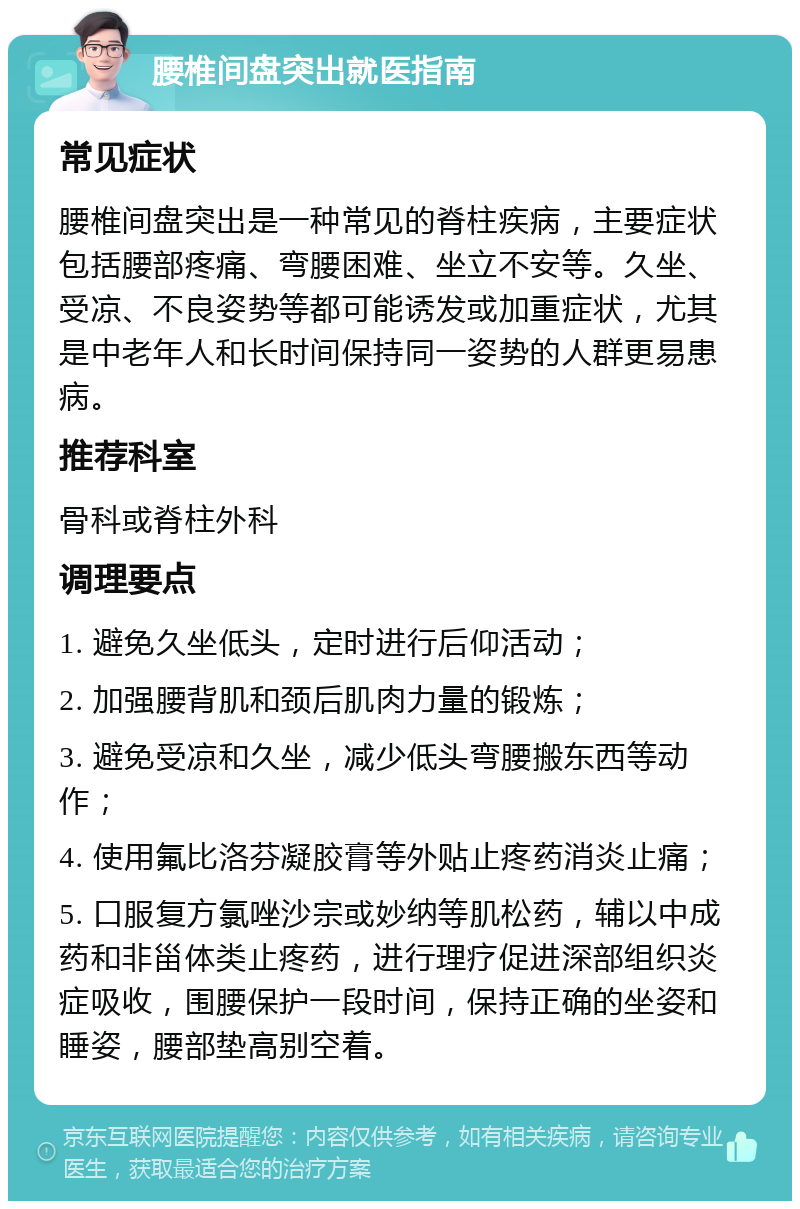 腰椎间盘突出就医指南 常见症状 腰椎间盘突出是一种常见的脊柱疾病，主要症状包括腰部疼痛、弯腰困难、坐立不安等。久坐、受凉、不良姿势等都可能诱发或加重症状，尤其是中老年人和长时间保持同一姿势的人群更易患病。 推荐科室 骨科或脊柱外科 调理要点 1. 避免久坐低头，定时进行后仰活动； 2. 加强腰背肌和颈后肌肉力量的锻炼； 3. 避免受凉和久坐，减少低头弯腰搬东西等动作； 4. 使用氟比洛芬凝胶膏等外贴止疼药消炎止痛； 5. 口服复方氯唑沙宗或妙纳等肌松药，辅以中成药和非甾体类止疼药，进行理疗促进深部组织炎症吸收，围腰保护一段时间，保持正确的坐姿和睡姿，腰部垫高别空着。