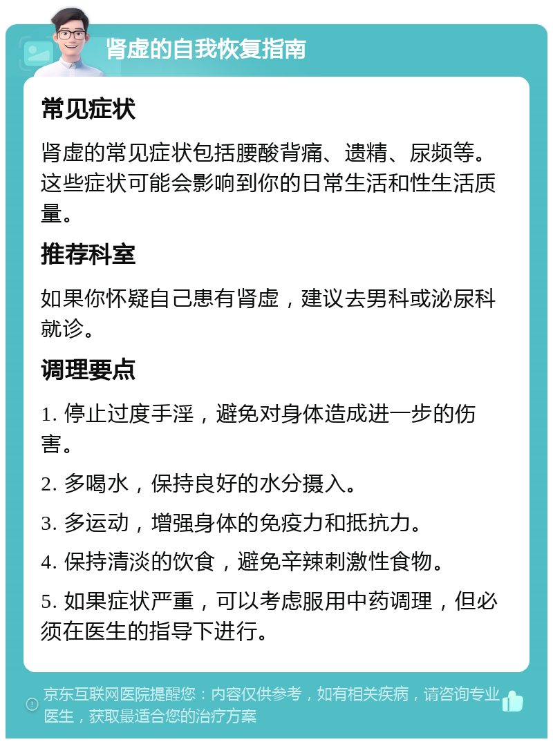 肾虚的自我恢复指南 常见症状 肾虚的常见症状包括腰酸背痛、遗精、尿频等。这些症状可能会影响到你的日常生活和性生活质量。 推荐科室 如果你怀疑自己患有肾虚，建议去男科或泌尿科就诊。 调理要点 1. 停止过度手淫，避免对身体造成进一步的伤害。 2. 多喝水，保持良好的水分摄入。 3. 多运动，增强身体的免疫力和抵抗力。 4. 保持清淡的饮食，避免辛辣刺激性食物。 5. 如果症状严重，可以考虑服用中药调理，但必须在医生的指导下进行。