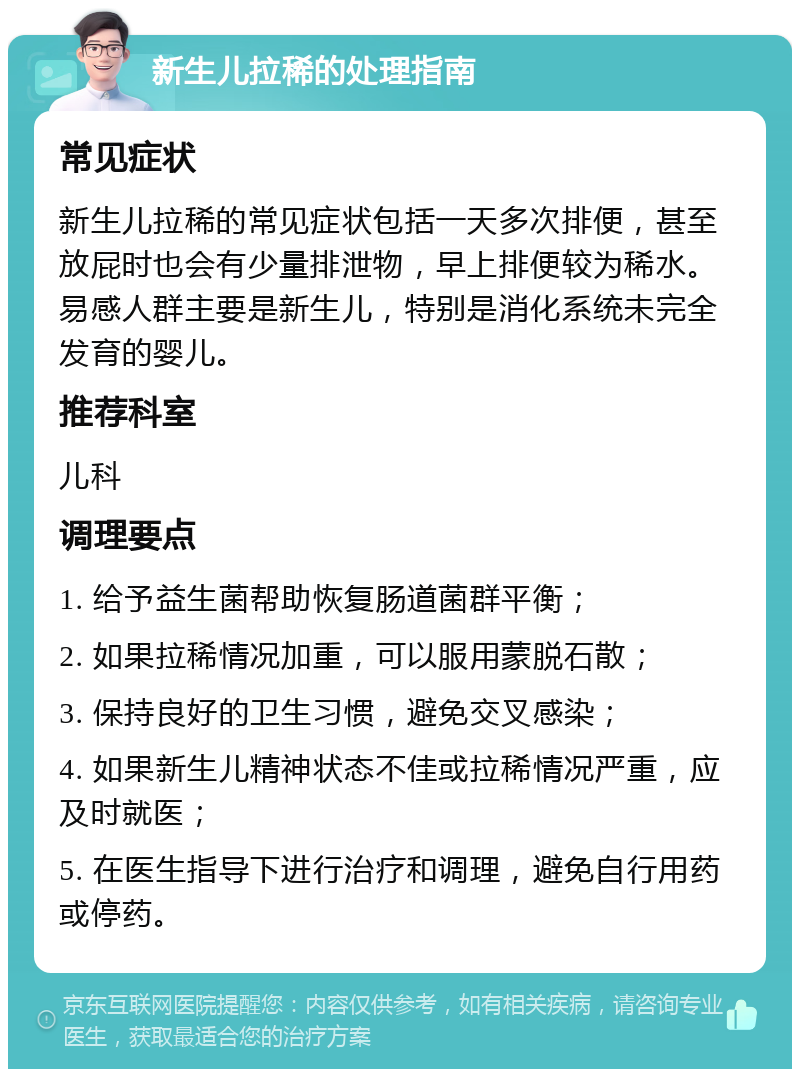 新生儿拉稀的处理指南 常见症状 新生儿拉稀的常见症状包括一天多次排便，甚至放屁时也会有少量排泄物，早上排便较为稀水。易感人群主要是新生儿，特别是消化系统未完全发育的婴儿。 推荐科室 儿科 调理要点 1. 给予益生菌帮助恢复肠道菌群平衡； 2. 如果拉稀情况加重，可以服用蒙脱石散； 3. 保持良好的卫生习惯，避免交叉感染； 4. 如果新生儿精神状态不佳或拉稀情况严重，应及时就医； 5. 在医生指导下进行治疗和调理，避免自行用药或停药。