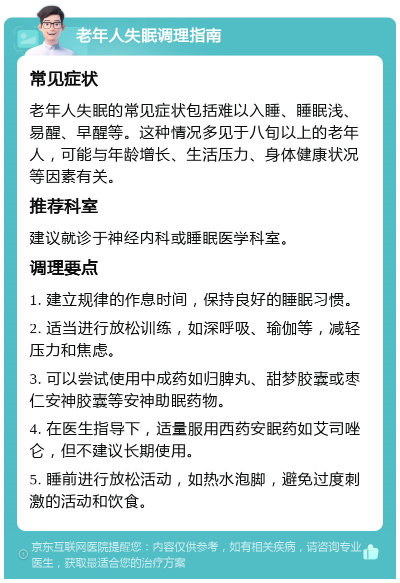 老年人失眠调理指南 常见症状 老年人失眠的常见症状包括难以入睡、睡眠浅、易醒、早醒等。这种情况多见于八旬以上的老年人，可能与年龄增长、生活压力、身体健康状况等因素有关。 推荐科室 建议就诊于神经内科或睡眠医学科室。 调理要点 1. 建立规律的作息时间，保持良好的睡眠习惯。 2. 适当进行放松训练，如深呼吸、瑜伽等，减轻压力和焦虑。 3. 可以尝试使用中成药如归脾丸、甜梦胶囊或枣仁安神胶囊等安神助眠药物。 4. 在医生指导下，适量服用西药安眠药如艾司唑仑，但不建议长期使用。 5. 睡前进行放松活动，如热水泡脚，避免过度刺激的活动和饮食。