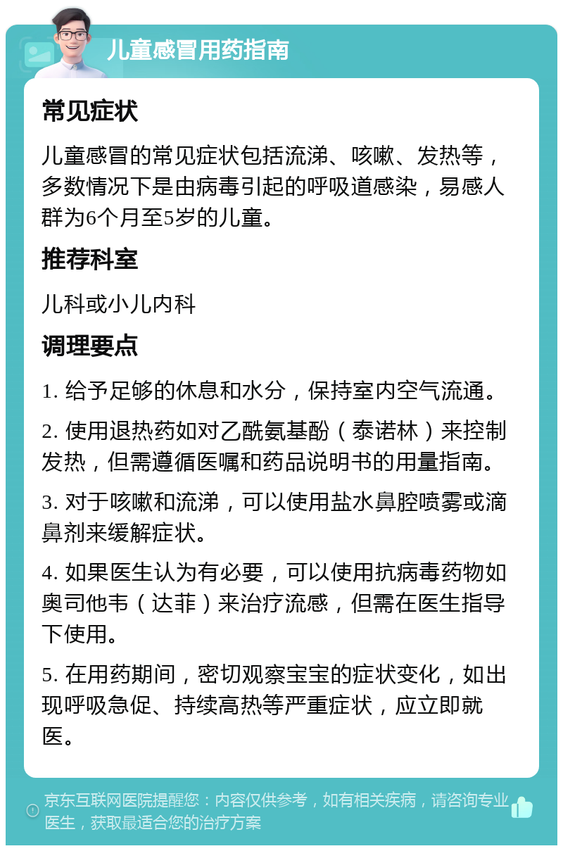 儿童感冒用药指南 常见症状 儿童感冒的常见症状包括流涕、咳嗽、发热等，多数情况下是由病毒引起的呼吸道感染，易感人群为6个月至5岁的儿童。 推荐科室 儿科或小儿内科 调理要点 1. 给予足够的休息和水分，保持室内空气流通。 2. 使用退热药如对乙酰氨基酚（泰诺林）来控制发热，但需遵循医嘱和药品说明书的用量指南。 3. 对于咳嗽和流涕，可以使用盐水鼻腔喷雾或滴鼻剂来缓解症状。 4. 如果医生认为有必要，可以使用抗病毒药物如奥司他韦（达菲）来治疗流感，但需在医生指导下使用。 5. 在用药期间，密切观察宝宝的症状变化，如出现呼吸急促、持续高热等严重症状，应立即就医。