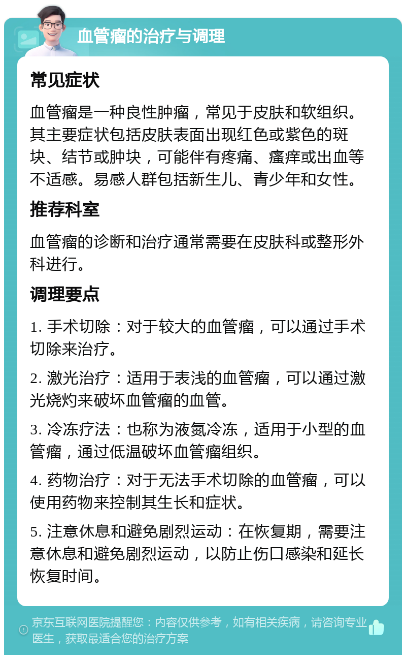 血管瘤的治疗与调理 常见症状 血管瘤是一种良性肿瘤，常见于皮肤和软组织。其主要症状包括皮肤表面出现红色或紫色的斑块、结节或肿块，可能伴有疼痛、瘙痒或出血等不适感。易感人群包括新生儿、青少年和女性。 推荐科室 血管瘤的诊断和治疗通常需要在皮肤科或整形外科进行。 调理要点 1. 手术切除：对于较大的血管瘤，可以通过手术切除来治疗。 2. 激光治疗：适用于表浅的血管瘤，可以通过激光烧灼来破坏血管瘤的血管。 3. 冷冻疗法：也称为液氮冷冻，适用于小型的血管瘤，通过低温破坏血管瘤组织。 4. 药物治疗：对于无法手术切除的血管瘤，可以使用药物来控制其生长和症状。 5. 注意休息和避免剧烈运动：在恢复期，需要注意休息和避免剧烈运动，以防止伤口感染和延长恢复时间。