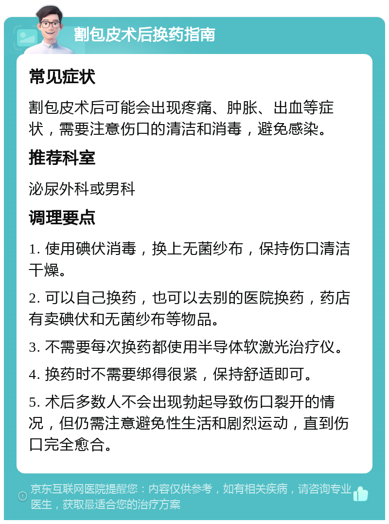 割包皮术后换药指南 常见症状 割包皮术后可能会出现疼痛、肿胀、出血等症状，需要注意伤口的清洁和消毒，避免感染。 推荐科室 泌尿外科或男科 调理要点 1. 使用碘伏消毒，换上无菌纱布，保持伤口清洁干燥。 2. 可以自己换药，也可以去别的医院换药，药店有卖碘伏和无菌纱布等物品。 3. 不需要每次换药都使用半导体软激光治疗仪。 4. 换药时不需要绑得很紧，保持舒适即可。 5. 术后多数人不会出现勃起导致伤口裂开的情况，但仍需注意避免性生活和剧烈运动，直到伤口完全愈合。