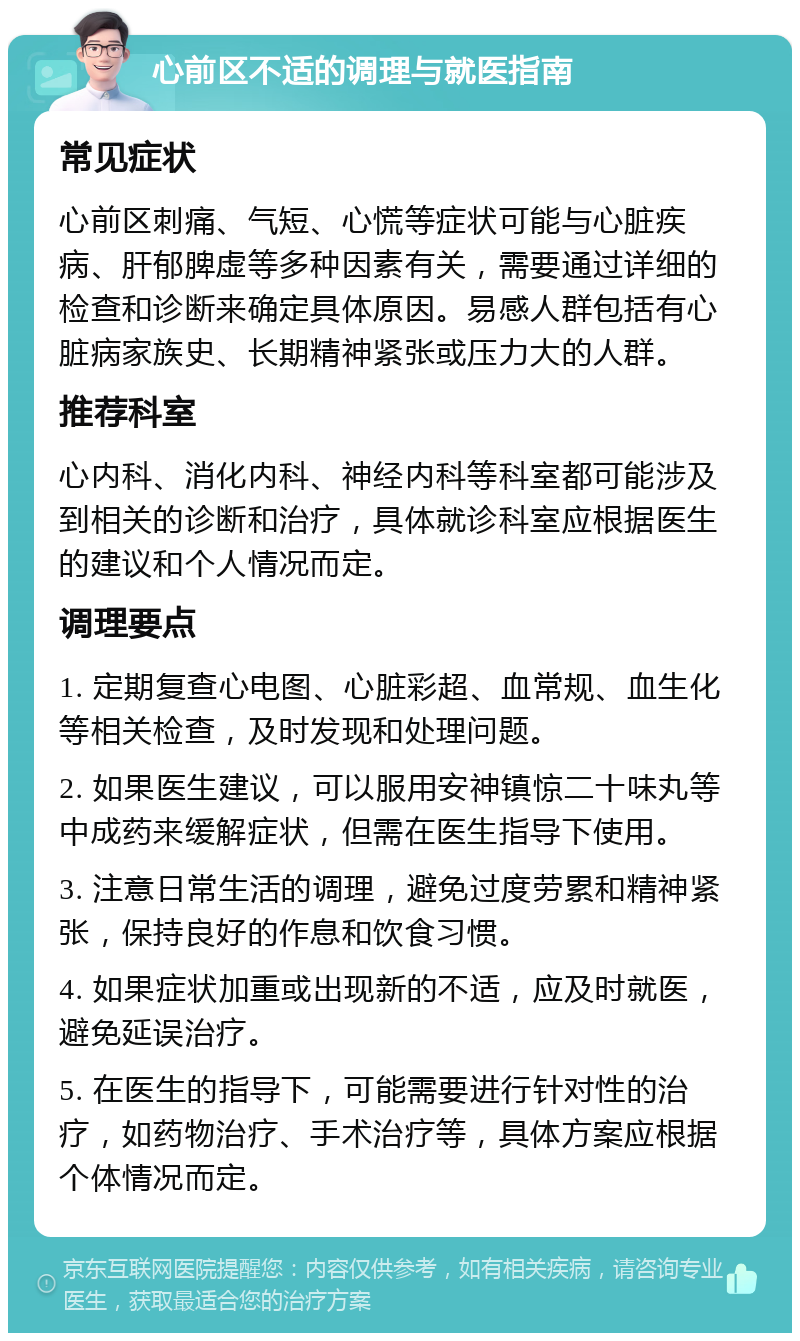 心前区不适的调理与就医指南 常见症状 心前区刺痛、气短、心慌等症状可能与心脏疾病、肝郁脾虚等多种因素有关，需要通过详细的检查和诊断来确定具体原因。易感人群包括有心脏病家族史、长期精神紧张或压力大的人群。 推荐科室 心内科、消化内科、神经内科等科室都可能涉及到相关的诊断和治疗，具体就诊科室应根据医生的建议和个人情况而定。 调理要点 1. 定期复查心电图、心脏彩超、血常规、血生化等相关检查，及时发现和处理问题。 2. 如果医生建议，可以服用安神镇惊二十味丸等中成药来缓解症状，但需在医生指导下使用。 3. 注意日常生活的调理，避免过度劳累和精神紧张，保持良好的作息和饮食习惯。 4. 如果症状加重或出现新的不适，应及时就医，避免延误治疗。 5. 在医生的指导下，可能需要进行针对性的治疗，如药物治疗、手术治疗等，具体方案应根据个体情况而定。