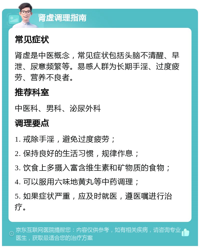 肾虚调理指南 常见症状 肾虚是中医概念，常见症状包括头脑不清醒、早泄、尿意频繁等。易感人群为长期手淫、过度疲劳、营养不良者。 推荐科室 中医科、男科、泌尿外科 调理要点 1. 戒除手淫，避免过度疲劳； 2. 保持良好的生活习惯，规律作息； 3. 饮食上多摄入富含维生素和矿物质的食物； 4. 可以服用六味地黄丸等中药调理； 5. 如果症状严重，应及时就医，遵医嘱进行治疗。