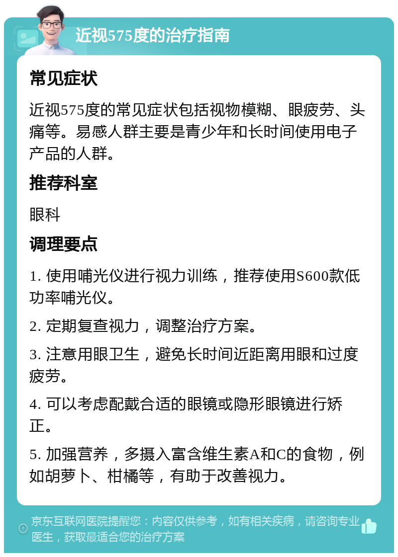 近视575度的治疗指南 常见症状 近视575度的常见症状包括视物模糊、眼疲劳、头痛等。易感人群主要是青少年和长时间使用电子产品的人群。 推荐科室 眼科 调理要点 1. 使用哺光仪进行视力训练，推荐使用S600款低功率哺光仪。 2. 定期复查视力，调整治疗方案。 3. 注意用眼卫生，避免长时间近距离用眼和过度疲劳。 4. 可以考虑配戴合适的眼镜或隐形眼镜进行矫正。 5. 加强营养，多摄入富含维生素A和C的食物，例如胡萝卜、柑橘等，有助于改善视力。