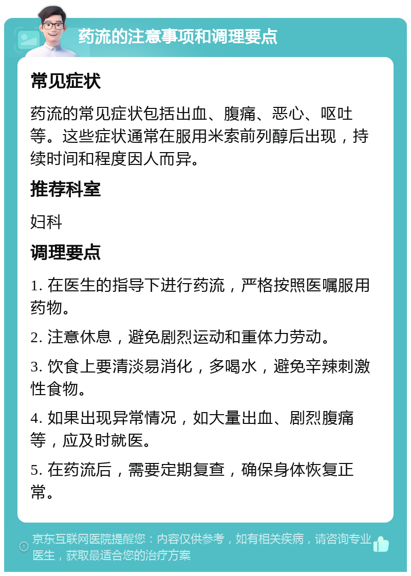 药流的注意事项和调理要点 常见症状 药流的常见症状包括出血、腹痛、恶心、呕吐等。这些症状通常在服用米索前列醇后出现，持续时间和程度因人而异。 推荐科室 妇科 调理要点 1. 在医生的指导下进行药流，严格按照医嘱服用药物。 2. 注意休息，避免剧烈运动和重体力劳动。 3. 饮食上要清淡易消化，多喝水，避免辛辣刺激性食物。 4. 如果出现异常情况，如大量出血、剧烈腹痛等，应及时就医。 5. 在药流后，需要定期复查，确保身体恢复正常。