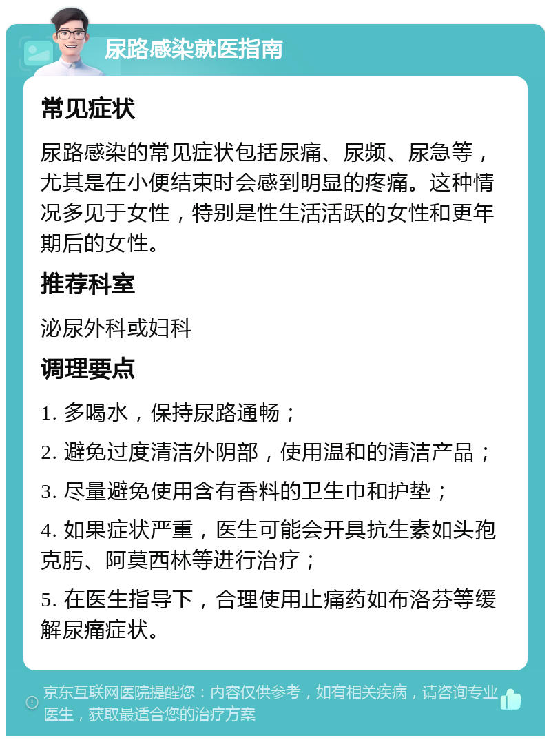 尿路感染就医指南 常见症状 尿路感染的常见症状包括尿痛、尿频、尿急等，尤其是在小便结束时会感到明显的疼痛。这种情况多见于女性，特别是性生活活跃的女性和更年期后的女性。 推荐科室 泌尿外科或妇科 调理要点 1. 多喝水，保持尿路通畅； 2. 避免过度清洁外阴部，使用温和的清洁产品； 3. 尽量避免使用含有香料的卫生巾和护垫； 4. 如果症状严重，医生可能会开具抗生素如头孢克肟、阿莫西林等进行治疗； 5. 在医生指导下，合理使用止痛药如布洛芬等缓解尿痛症状。