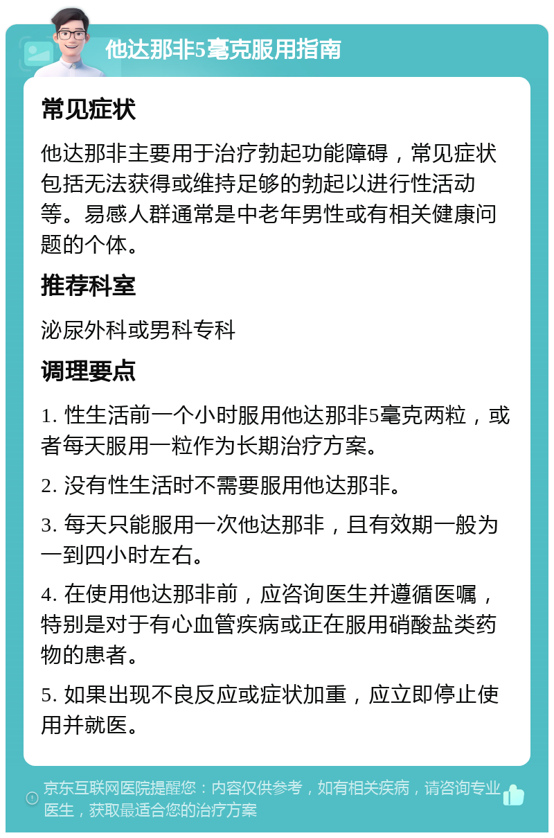 他达那非5毫克服用指南 常见症状 他达那非主要用于治疗勃起功能障碍，常见症状包括无法获得或维持足够的勃起以进行性活动等。易感人群通常是中老年男性或有相关健康问题的个体。 推荐科室 泌尿外科或男科专科 调理要点 1. 性生活前一个小时服用他达那非5毫克两粒，或者每天服用一粒作为长期治疗方案。 2. 没有性生活时不需要服用他达那非。 3. 每天只能服用一次他达那非，且有效期一般为一到四小时左右。 4. 在使用他达那非前，应咨询医生并遵循医嘱，特别是对于有心血管疾病或正在服用硝酸盐类药物的患者。 5. 如果出现不良反应或症状加重，应立即停止使用并就医。