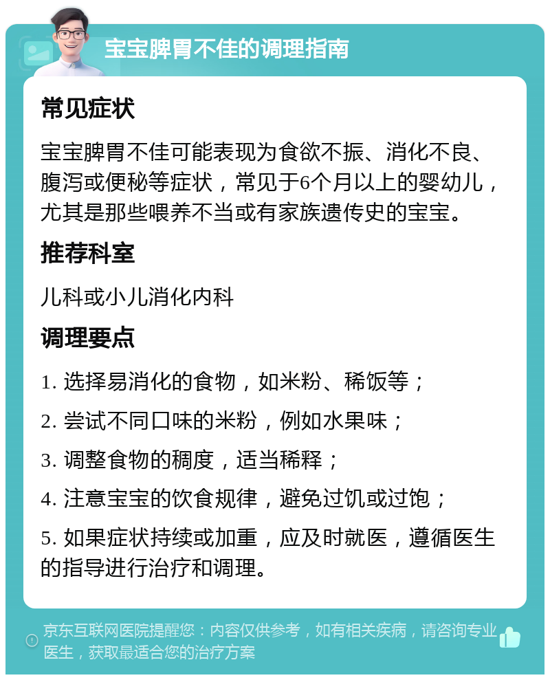 宝宝脾胃不佳的调理指南 常见症状 宝宝脾胃不佳可能表现为食欲不振、消化不良、腹泻或便秘等症状，常见于6个月以上的婴幼儿，尤其是那些喂养不当或有家族遗传史的宝宝。 推荐科室 儿科或小儿消化内科 调理要点 1. 选择易消化的食物，如米粉、稀饭等； 2. 尝试不同口味的米粉，例如水果味； 3. 调整食物的稠度，适当稀释； 4. 注意宝宝的饮食规律，避免过饥或过饱； 5. 如果症状持续或加重，应及时就医，遵循医生的指导进行治疗和调理。