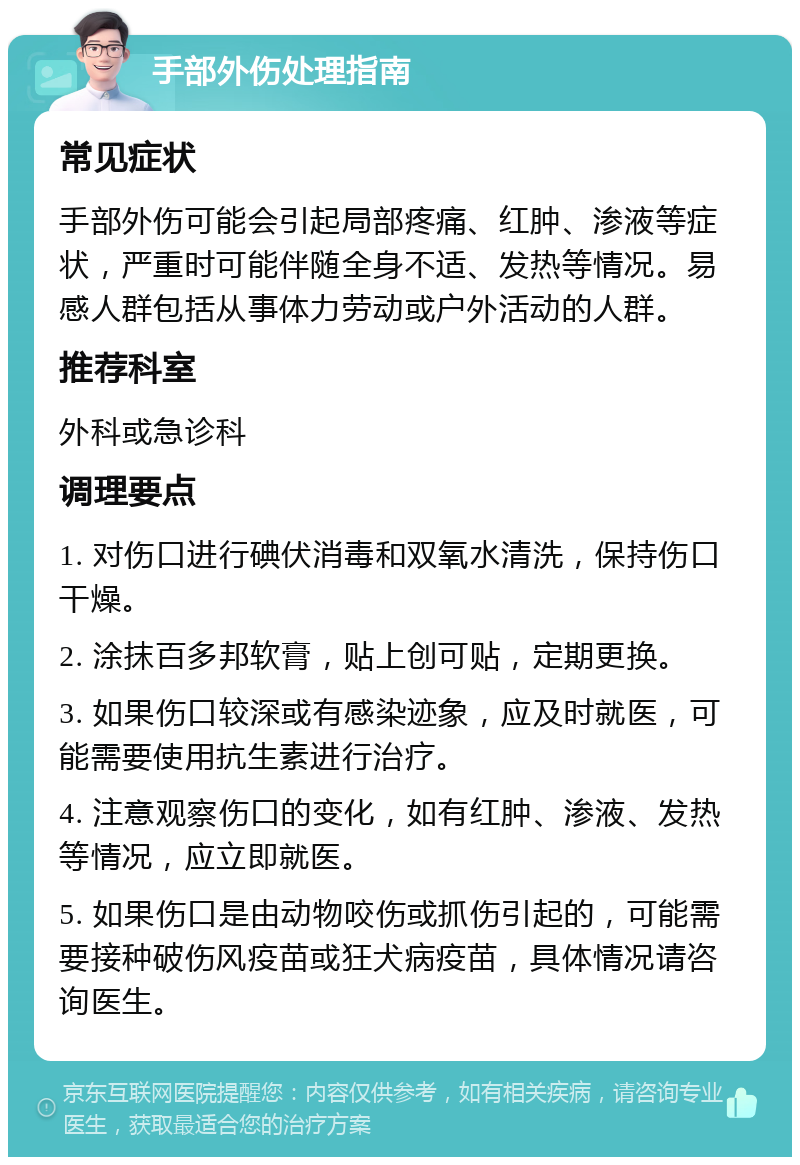 手部外伤处理指南 常见症状 手部外伤可能会引起局部疼痛、红肿、渗液等症状，严重时可能伴随全身不适、发热等情况。易感人群包括从事体力劳动或户外活动的人群。 推荐科室 外科或急诊科 调理要点 1. 对伤口进行碘伏消毒和双氧水清洗，保持伤口干燥。 2. 涂抹百多邦软膏，贴上创可贴，定期更换。 3. 如果伤口较深或有感染迹象，应及时就医，可能需要使用抗生素进行治疗。 4. 注意观察伤口的变化，如有红肿、渗液、发热等情况，应立即就医。 5. 如果伤口是由动物咬伤或抓伤引起的，可能需要接种破伤风疫苗或狂犬病疫苗，具体情况请咨询医生。