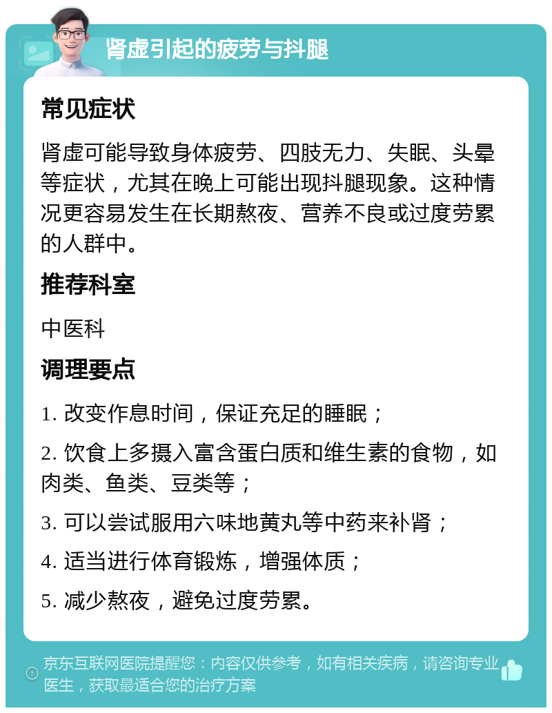 肾虚引起的疲劳与抖腿 常见症状 肾虚可能导致身体疲劳、四肢无力、失眠、头晕等症状，尤其在晚上可能出现抖腿现象。这种情况更容易发生在长期熬夜、营养不良或过度劳累的人群中。 推荐科室 中医科 调理要点 1. 改变作息时间，保证充足的睡眠； 2. 饮食上多摄入富含蛋白质和维生素的食物，如肉类、鱼类、豆类等； 3. 可以尝试服用六味地黄丸等中药来补肾； 4. 适当进行体育锻炼，增强体质； 5. 减少熬夜，避免过度劳累。