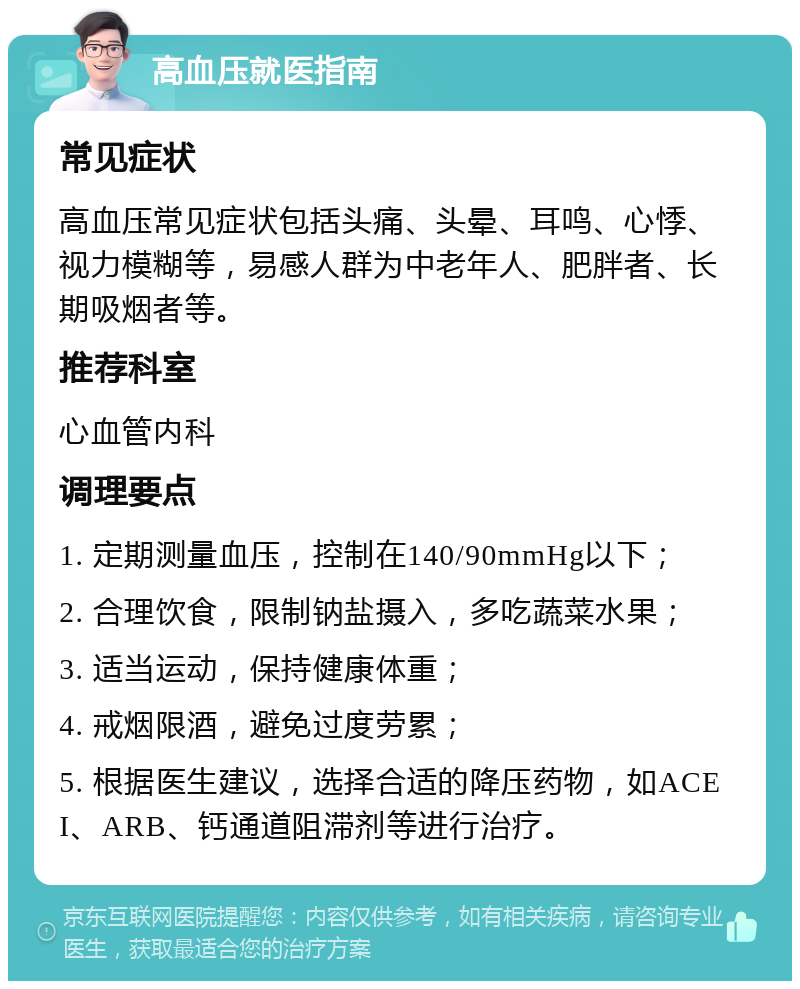 高血压就医指南 常见症状 高血压常见症状包括头痛、头晕、耳鸣、心悸、视力模糊等，易感人群为中老年人、肥胖者、长期吸烟者等。 推荐科室 心血管内科 调理要点 1. 定期测量血压，控制在140/90mmHg以下； 2. 合理饮食，限制钠盐摄入，多吃蔬菜水果； 3. 适当运动，保持健康体重； 4. 戒烟限酒，避免过度劳累； 5. 根据医生建议，选择合适的降压药物，如ACEI、ARB、钙通道阻滞剂等进行治疗。