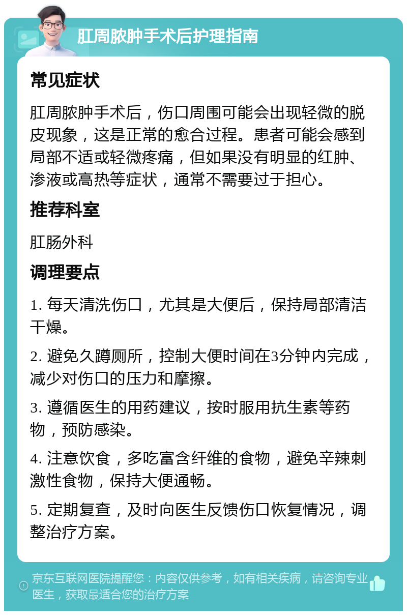 肛周脓肿手术后护理指南 常见症状 肛周脓肿手术后，伤口周围可能会出现轻微的脱皮现象，这是正常的愈合过程。患者可能会感到局部不适或轻微疼痛，但如果没有明显的红肿、渗液或高热等症状，通常不需要过于担心。 推荐科室 肛肠外科 调理要点 1. 每天清洗伤口，尤其是大便后，保持局部清洁干燥。 2. 避免久蹲厕所，控制大便时间在3分钟内完成，减少对伤口的压力和摩擦。 3. 遵循医生的用药建议，按时服用抗生素等药物，预防感染。 4. 注意饮食，多吃富含纤维的食物，避免辛辣刺激性食物，保持大便通畅。 5. 定期复查，及时向医生反馈伤口恢复情况，调整治疗方案。