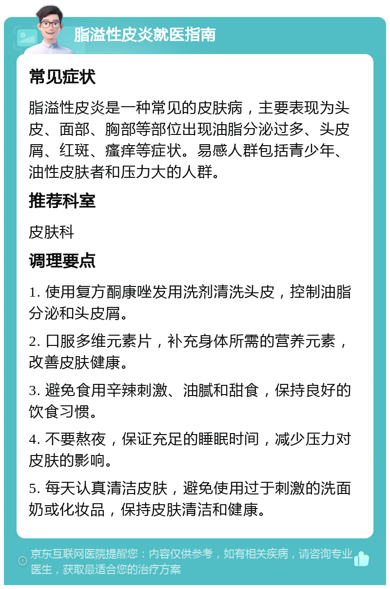 脂溢性皮炎就医指南 常见症状 脂溢性皮炎是一种常见的皮肤病，主要表现为头皮、面部、胸部等部位出现油脂分泌过多、头皮屑、红斑、瘙痒等症状。易感人群包括青少年、油性皮肤者和压力大的人群。 推荐科室 皮肤科 调理要点 1. 使用复方酮康唑发用洗剂清洗头皮，控制油脂分泌和头皮屑。 2. 口服多维元素片，补充身体所需的营养元素，改善皮肤健康。 3. 避免食用辛辣刺激、油腻和甜食，保持良好的饮食习惯。 4. 不要熬夜，保证充足的睡眠时间，减少压力对皮肤的影响。 5. 每天认真清洁皮肤，避免使用过于刺激的洗面奶或化妆品，保持皮肤清洁和健康。