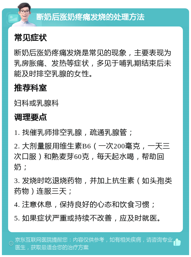 断奶后涨奶疼痛发烧的处理方法 常见症状 断奶后涨奶疼痛发烧是常见的现象，主要表现为乳房胀痛、发热等症状，多见于哺乳期结束后未能及时排空乳腺的女性。 推荐科室 妇科或乳腺科 调理要点 1. 找催乳师排空乳腺，疏通乳腺管； 2. 大剂量服用维生素B6（一次200毫克，一天三次口服）和熟麦芽60克，每天起水喝，帮助回奶； 3. 发烧时吃退烧药物，并加上抗生素（如头孢类药物）连服三天； 4. 注意休息，保持良好的心态和饮食习惯； 5. 如果症状严重或持续不改善，应及时就医。